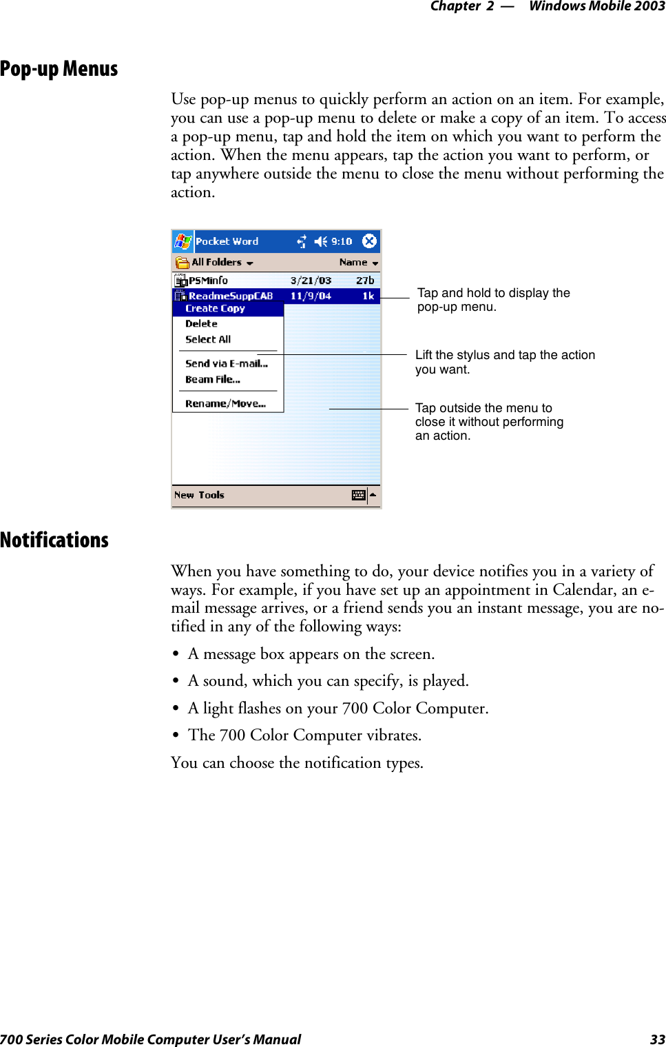 Windows Mobile 2003—Chapter 233700 Series Color Mobile Computer User’s ManualPop-up MenusUse pop-up menus to quickly perform an action on an item. For example,you can use a pop-up menu to delete or make a copy of an item. To accessa pop-up menu, tap and hold the item on which you want to perform theaction. When the menu appears, tap the action you want to perform, ortap anywhere outside the menu to close the menu without performing theaction.Tap and hold to display thepop-up menu.Lift the stylus and tap the actionyou want.Tap outside the menu toclose it without performingan action.NotificationsWhen you have something to do, your device notifies you in a variety ofways. For example, if you have set up an appointment in Calendar, an e-mail message arrives, or a friend sends you an instant message, you are no-tified in any of the following ways:SA message box appears on the screen.SA sound, which you can specify, is played.SA light flashes on your 700 Color Computer.SThe700ColorComputervibrates.You can choose the notification types.