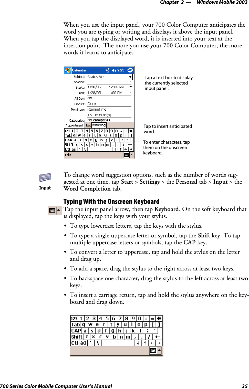 Windows Mobile 2003—Chapter 235700 Series Color Mobile Computer User’s ManualWhen you use the input panel, your 700 Color Computer anticipates theword you are typing or writing and displays it above the input panel.When you tap the displayed word, it is inserted into your text at theinsertion point. The more you use your 700 Color Computer, the morewords it learns to anticipate.Tap a text box to displaythe currently selectedinput panel.To enter characters, tapthem on the onscreenkeyboard.Tap to insert anticipatedword.To change word suggestion options, such as the number of words sug-gested at one time, tap Start &gt;Settings &gt;thePersonal tab &gt; Input &gt;theWord Completion tab.Typing With the Onscreen KeyboardTap the input panel arrow, then tap Keyboard.Onthesoftkeyboardthatis displayed, tap the keys with your stylus.STo type lowercase letters, tap the keys with the stylus.STo type a single uppercase letter or symbol, tap the Shift key. To tapmultiple uppercase letters or symbols, tap the CAP key.STo convert a letter to uppercase, tap and hold the stylus on the letterand drag up.STo add a space, drag the stylus to the right across at least two keys.STo backspace one character, drag the stylus to the left across at least twokeys.STo insert a carriage return, tap and hold the stylus anywhere on the key-board and drag down.