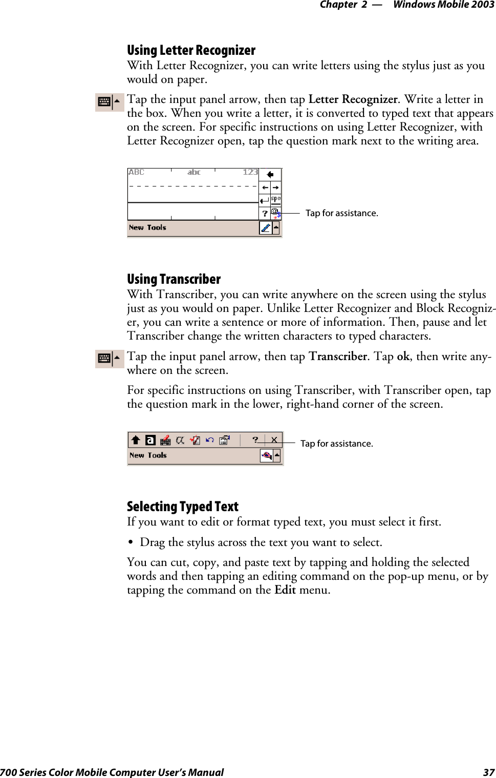 Windows Mobile 2003—Chapter 237700 Series Color Mobile Computer User’s ManualUsing Letter RecognizerWith Letter Recognizer, you can write letters using the stylus just as youwould on paper.Tap the input panel arrow, then tap Letter Recognizer. Write a letter inthe box. When you write a letter, it is converted to typed text that appearson the screen. For specific instructions on using Letter Recognizer, withLetter Recognizer open, tap the question mark next to the writing area.Tap for assistance.Using TranscriberWith Transcriber, you can write anywhere on the screen using the stylusjust as you would on paper. Unlike Letter Recognizer and Block Recogniz-er, you can write a sentence or more of information. Then, pause and letTranscriber change the written characters to typed characters.Tap the input panel arrow, then tap Transcriber.Tapok,thenwriteany-where on the screen.For specific instructions on using Transcriber, with Transcriber open, tapthe question mark in the lower, right-hand corner of the screen.Tap for assistance.Selecting Typed TextIfyouwanttoeditorformattypedtext,youmustselectitfirst.SDrag the stylus across the text you want to select.You can cut, copy, and paste text by tapping and holding the selectedwords and then tapping an editing command on the pop-up menu, or bytapping the command on the Edit menu.