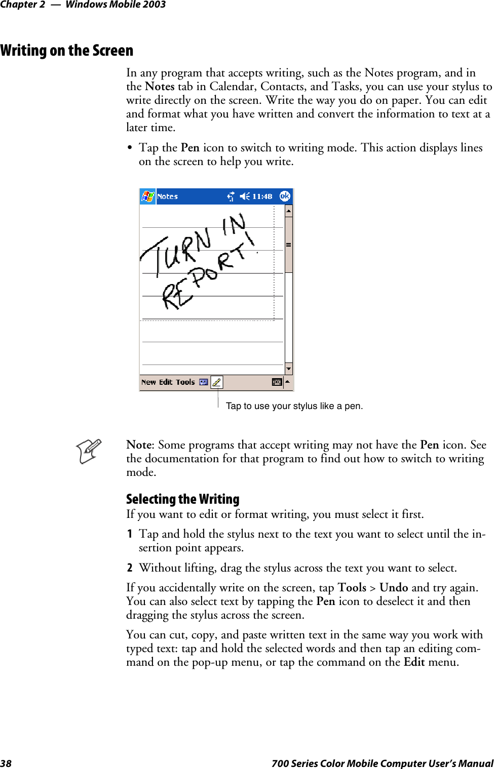 Windows Mobile 2003Chapter —238 700 Series Color Mobile Computer User’s ManualWriting on the ScreenIn any program that accepts writing, such as the Notes program, and inthe Notes tab in Calendar, Contacts, and Tasks, you can use your stylus towrite directly on the screen. Write the way you do on paper. You can editandformatwhatyouhavewrittenandconverttheinformationtotextatalater time.STap the Pen icon to switch to writing mode. This action displays lineson the screen to help you write.Tap to use your stylus like a pen.Note: Some programs that accept writing may not have the Pen icon. Seethe documentation for that program to find out how to switch to writingmode.Selecting the WritingIfyouwanttoeditorformatwriting,youmustselectitfirst.1Tap and hold the stylus next to the text you want to select until the in-sertion point appears.2Without lifting, drag the stylus across the text you want to select.If you accidentally write on the screen, tap Tools &gt;Undo and try again.You can also select text by tapping the Pen icon to deselect it and thendragging the stylus across the screen.You can cut, copy, and paste written text in the same way you work withtyped text: tap and hold the selected words and then tap an editing com-mand on the pop-up menu, or tap the command on the Edit menu.
