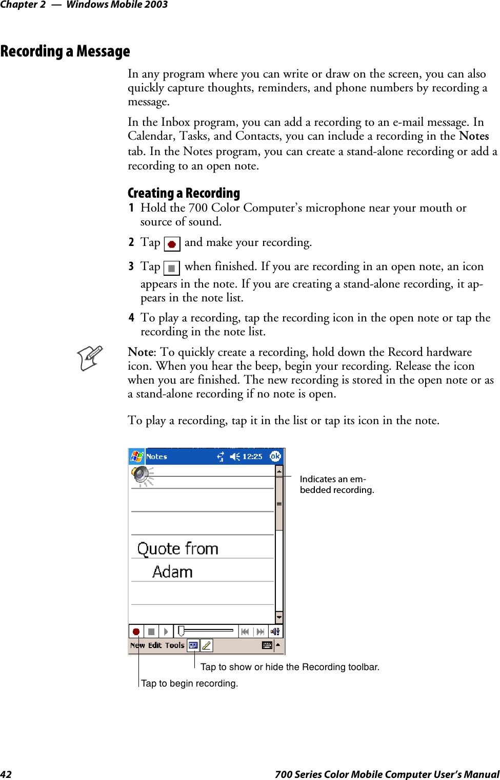 Windows Mobile 2003Chapter —242 700 Series Color Mobile Computer User’s ManualRecording a MessageIn any program where you can write or draw on the screen, you can alsoquickly capture thoughts, reminders, and phone numbers by recording amessage.In the Inbox program, you can add a recording to an e-mail message. InCalendar, Tasks, and Contacts, you can include a recording in the Notestab. In the Notes program, you can create a stand-alone recording or add arecording to an open note.Creating a Recording1Hold the 700 Color Computer’s microphone near your mouth orsource of sound.2Tap and make your recording.3Tap when finished. If you are recording in an open note, an iconappears in the note. If you are creating a stand-alone recording, it ap-pears in the note list.4To play a recording, tap the recording icon in the open note or tap therecording in the note list.Note: To quickly create a recording, hold down the Record hardwareicon. When you hear the beep, begin your recording. Release the iconwhen you are finished. The new recording is stored in the open note or asa stand-alone recording if no note is open.To play a recording, tap it in the list or tap its icon in the note.Indicates an em-bedded recording.Tap to begin recording.Tap to show or hide the Recording toolbar.