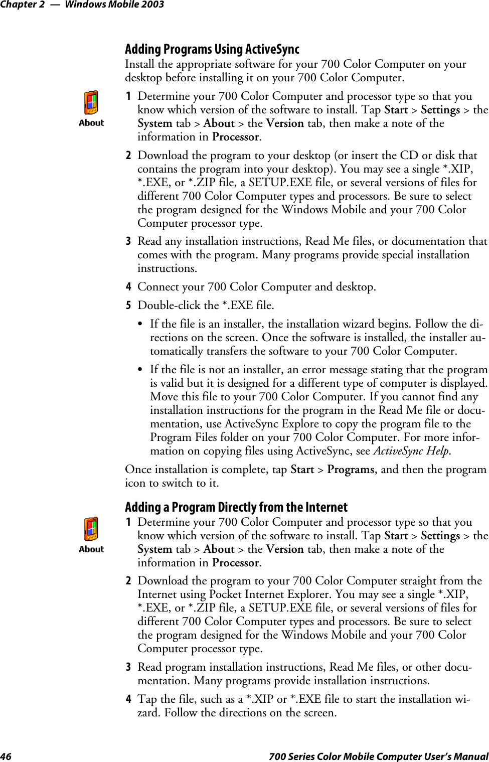 Windows Mobile 2003Chapter —246 700 Series Color Mobile Computer User’s ManualAdding Programs Using ActiveSyncInstall the appropriate software for your 700 Color Computer on yourdesktop before installing it on your 700 Color Computer.1Determine your 700 Color Computer and processor type so that youknow which version of the software to install. Tap Start &gt;Settings &gt;theSystem tab &gt; About &gt;theVersion tab, then make a note of theinformation in Processor.2Download the program to your desktop (or insert the CD or disk thatcontains the program into your desktop). You may see a single *.XIP,*.EXE, or *.ZIP file, a SETUP.EXE file, or several versions of files fordifferent 700 Color Computer types and processors. Be sure to selectthe program designed for the Windows Mobile and your 700 ColorComputer processor type.3Read any installation instructions, Read Me files, or documentation thatcomes with the program. Many programs provide special installationinstructions.4Connect your 700 Color Computer and desktop.5Double-click the *.EXE file.SIf the file is an installer, the installation wizard begins. Follow the di-rections on the screen. Once the software is installed, the installer au-tomatically transfers the software to your 700 Color Computer.SIf the file is not an installer, an error message stating that the programis valid but it is designed for a different type of computer is displayed.Move this file to your 700 Color Computer. If you cannot find anyinstallation instructions for the program in the Read Me file or docu-mentation, use ActiveSync Explore to copy the program file to theProgram Files folder on your 700 Color Computer. For more infor-mation on copying files using ActiveSync, see ActiveSync Help.Once installation is complete, tap Start &gt;Programs, and then the programicon to switch to it.Adding a Program Directly from the Internet1Determine your 700 Color Computer and processor type so that youknow which version of the software to install. Tap Start &gt;Settings &gt;theSystem tab &gt; About &gt;theVersion tab, then make a note of theinformation in Processor.2Download the program to your 700 Color Computer straight from theInternet using Pocket Internet Explorer. You may see a single *.XIP,*.EXE, or *.ZIP file, a SETUP.EXE file, or several versions of files fordifferent 700 Color Computer types and processors. Be sure to selectthe program designed for the Windows Mobile and your 700 ColorComputer processor type.3Read program installation instructions, Read Me files, or other docu-mentation. Many programs provide installation instructions.4Tap the file, such as a *.XIP or *.EXE file to start the installation wi-zard. Follow the directions on the screen.