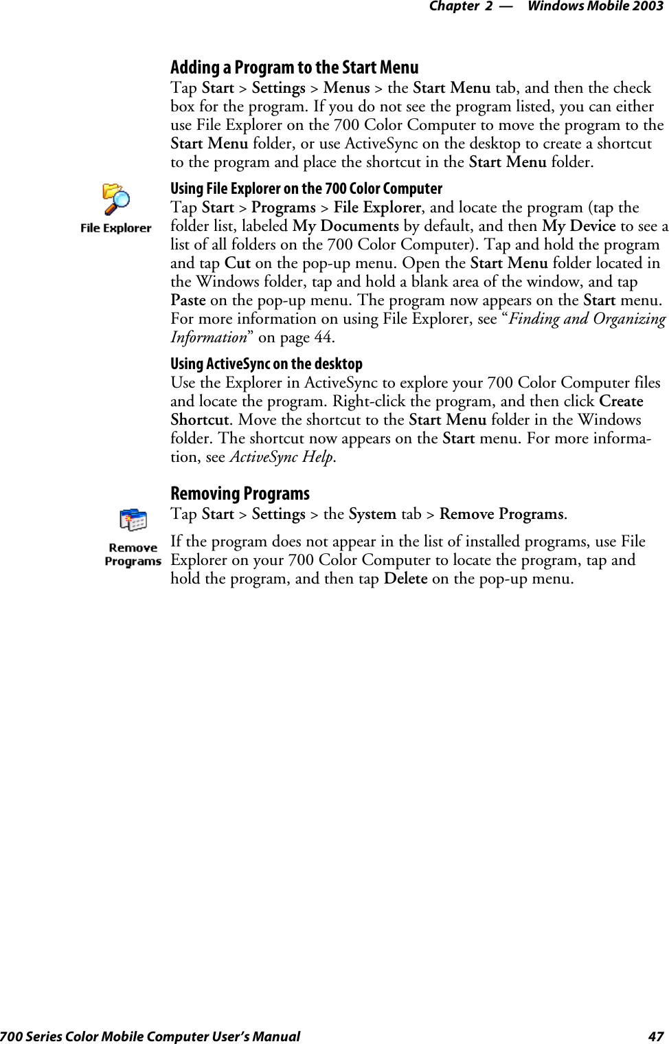 Windows Mobile 2003—Chapter 247700 Series Color Mobile Computer User’s ManualAdding a Program to the Start MenuTap Start &gt;Settings &gt;Menus &gt;theStart Menu tab, and then the checkbox for the program. If you do not see the program listed, you can eitheruseFileExploreronthe700ColorComputertomovetheprogramtotheStart Menu folder, or use ActiveSync on the desktop to create a shortcutto the program and place the shortcut in the Start Menu folder.Using File Explorer on the 700 Color ComputerTap Start &gt;Programs &gt;File Explorer, and locate the program (tap thefolder list, labeled My Documents by default, and then My Device to see alist of all folders on the 700 Color Computer). Tap and hold the programand tap Cut on the pop-up menu. Open the Start Menu folder located inthe Windows folder, tap and hold a blank area of the window, and tapPaste on the pop-up menu. The program now appears on the Start menu.For more information on using File Explorer, see “Finding and OrganizingInformation” on page 44.Using ActiveSync on the desktopUse the Explorer in ActiveSync to explore your 700 Color Computer filesand locate the program. Right-click the program, and then click CreateShortcut. Move the shortcut to the Start Menu folder in the Windowsfolder. The shortcut now appears on the Start menu. For more informa-tion, see ActiveSync Help.Removing ProgramsTap Start &gt;Settings &gt;theSystem tab &gt; Remove Programs.If the program does not appear in the list of installed programs, use FileExplorer on your 700 Color Computer to locate the program, tap andhold the program, and then tap Delete on the pop-up menu.