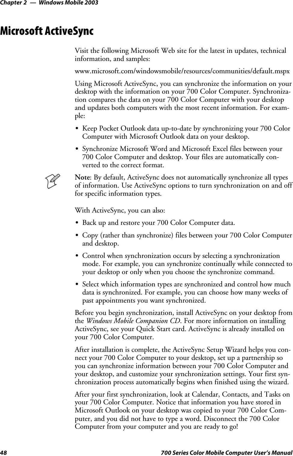 Windows Mobile 2003Chapter —248 700 Series Color Mobile Computer User’s ManualMicrosoft ActiveSyncVisit the following Microsoft Web site for the latest in updates, technicalinformation, and samples:www.microsoft.com/windowsmobile/resources/communities/default.mspxUsing Microsoft ActiveSync, you can synchronize the information on yourdesktop with the information on your 700 Color Computer. Synchroniza-tion compares the data on your 700 Color Computer with your desktopand updates both computers with the most recent information. For exam-ple:SKeep Pocket Outlook data up-to-date by synchronizing your 700 ColorComputer with Microsoft Outlook data on your desktop.SSynchronize Microsoft Word and Microsoft Excel files between your700 Color Computer and desktop. Your files are automatically con-verted to the correct format.Note: By default, ActiveSync does not automatically synchronize all typesof information. Use ActiveSync options to turn synchronization on and offfor specific information types.With ActiveSync, you can also:SBack up and restore your 700 Color Computer data.SCopy (rather than synchronize) files between your 700 Color Computerand desktop.SControl when synchronization occurs by selecting a synchronizationmode. For example, you can synchronize continually while connected toyour desktop or only when you choose the synchronize command.SSelect which information types are synchronized and control how muchdata is synchronized. For example, you can choose how many weeks ofpast appointments you want synchronized.Before you begin synchronization, install ActiveSync on your desktop fromthe Windows Mobile Companion CD. For more information on installingActiveSync, see your Quick Start card. ActiveSync is already installed onyour 700 Color Computer.After installation is complete, the ActiveSync Setup Wizard helps you con-nectyour700ColorComputertoyourdesktop,setupapartnershipsoyou can synchronize information between your 700 Color Computer andyour desktop, and customize your synchronization settings. Your first syn-chronization process automatically begins when finished using the wizard.After your first synchronization, look at Calendar, Contacts, and Tasks onyour 700 Color Computer. Notice that information you have stored inMicrosoft Outlook on your desktop was copied to your 700 Color Com-puter, and you did not have to type a word. Disconnect the 700 ColorComputer from your computer and you are ready to go!