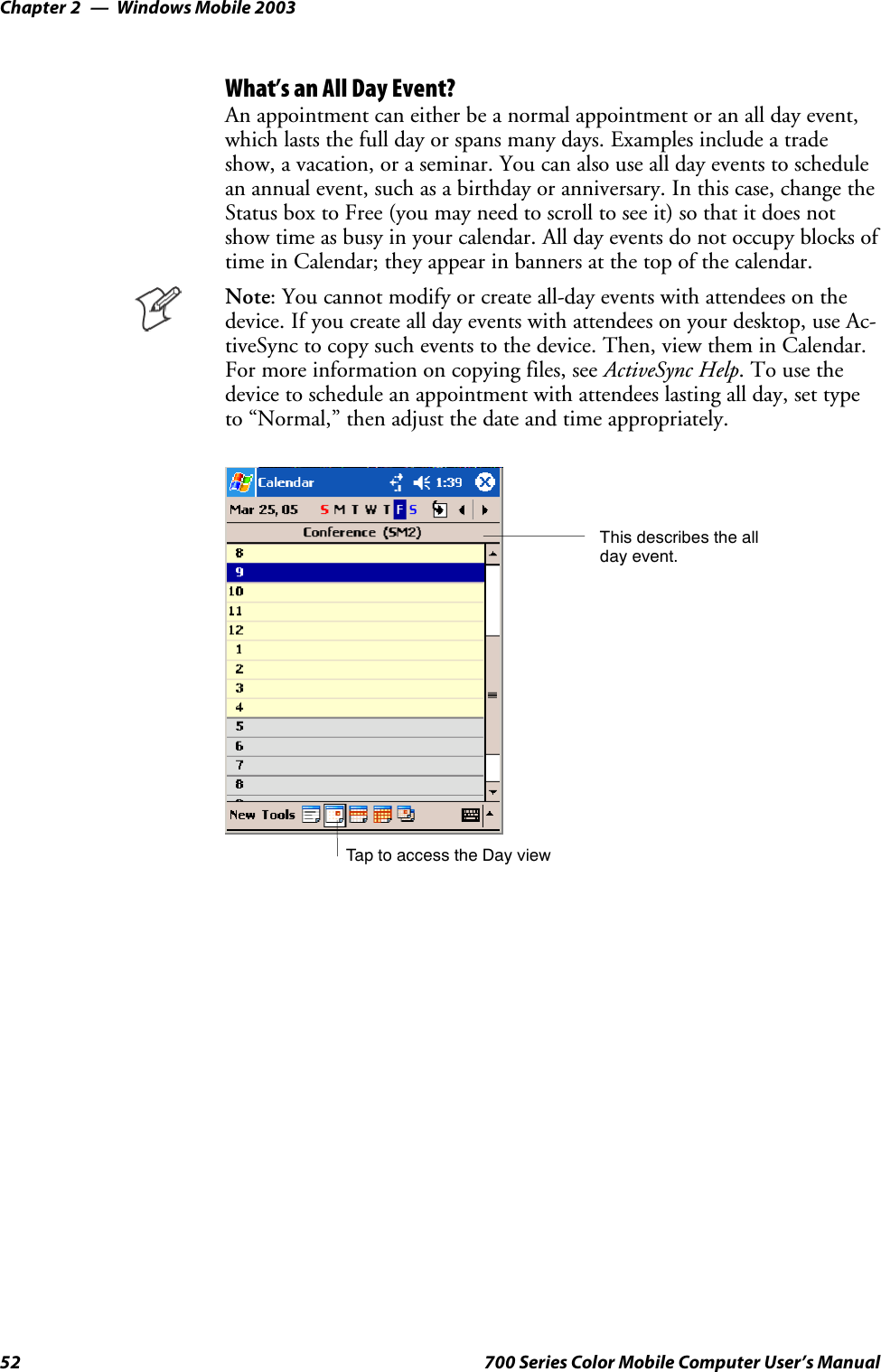 Windows Mobile 2003Chapter —252 700 Series Color Mobile Computer User’s ManualWhat’s an All Day Event?An appointment can either be a normal appointment or an all day event,which lasts the full day or spans many days. Examples include a tradeshow, a vacation, or a seminar. You can also use all day events to schedulean annual event, such as a birthday or anniversary. In this case, change theStatus box to Free (you may need to scroll to see it) so that it does notshow time as busy in your calendar. All day events do not occupy blocks oftime in Calendar; they appear in banners at the top of the calendar.Note: You cannot modify or create all-day events with attendees on thedevice. If you create all day events with attendees on your desktop, use Ac-tiveSync to copy such events to the device. Then, view them in Calendar.For more information on copying files, see ActiveSync Help.Tousethedevice to schedule an appointment with attendees lasting all day, set typeto “Normal,” then adjust the date and time appropriately.Tap to access the Day viewThis describes the allday event.