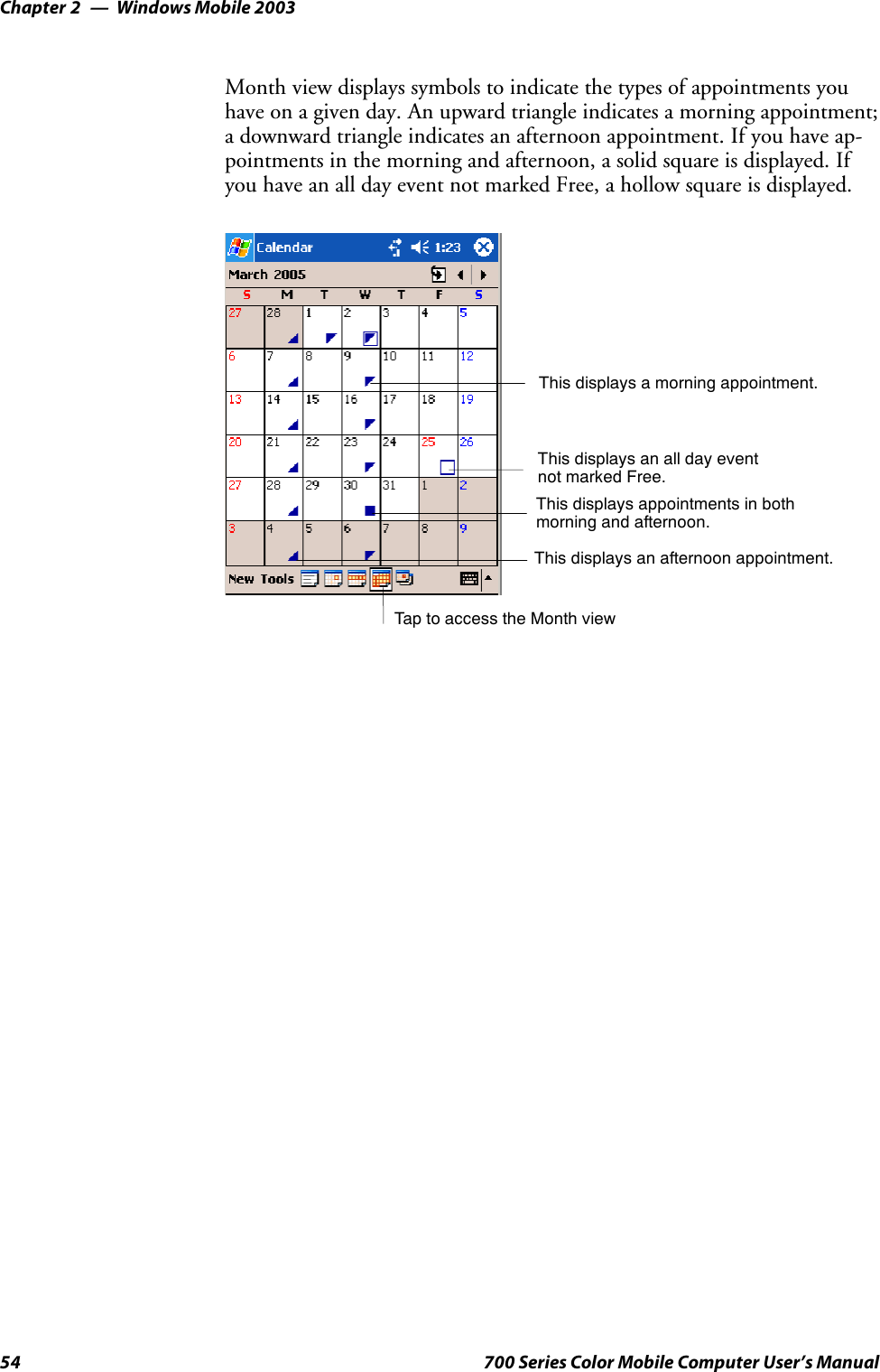 Windows Mobile 2003Chapter —254 700 Series Color Mobile Computer User’s ManualMonth view displays symbols to indicate the types of appointments youhave on a given day. An upward triangle indicates a morning appointment;a downward triangle indicates an afternoon appointment. If you have ap-pointments in the morning and afternoon, a solid square is displayed. Ifyou have an all day event not marked Free, a hollow square is displayed.TaptoaccesstheMonthviewThis displays an all day eventnot marked Free.This displays a morning appointment.This displays appointments in bothmorning and afternoon.This displays an afternoon appointment.