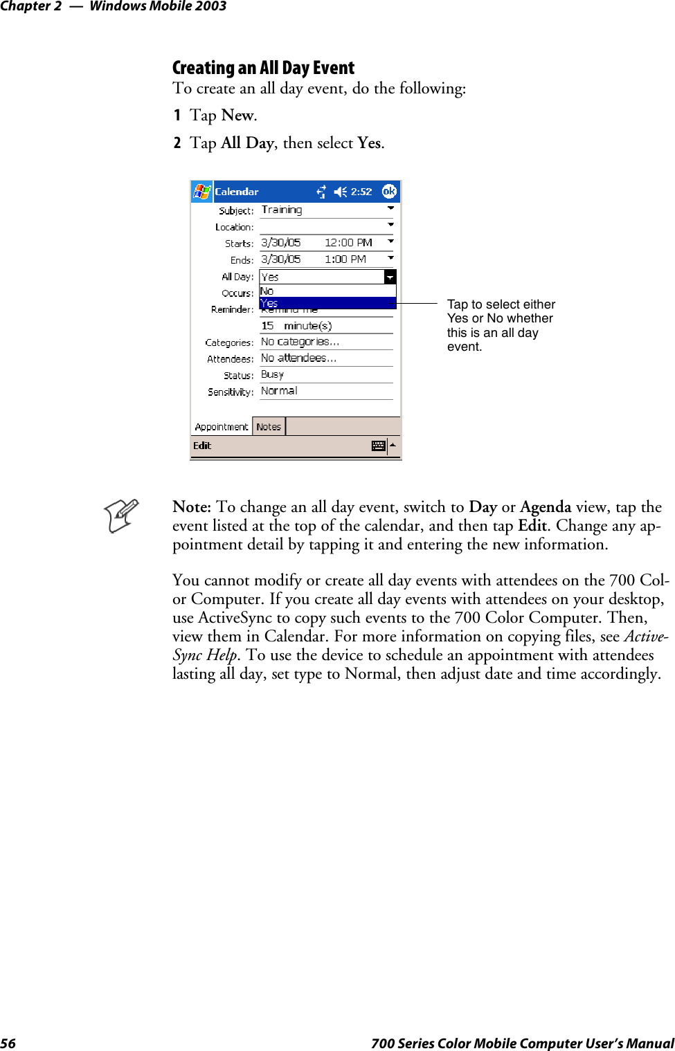 Windows Mobile 2003Chapter —256 700 Series Color Mobile Computer User’s ManualCreating an All Day EventTo create an all day event, do the following:1Tap New.2Tap All Day, then select Yes.Tap to select eitherYes or No whetherthis is an all dayevent.Note: To change an all day event, switch to Day or Agenda view, tap theevent listed at the top of the calendar, and then tap Edit. Change any ap-pointment detail by tapping it and entering the new information.You cannot modify or create all day events with attendees on the 700 Col-or Computer. If you create all day events with attendees on your desktop,use ActiveSync to copy such events to the 700 Color Computer. Then,view them in Calendar. For more information on copying files, see Active-Sync Help. To use the device to schedule an appointment with attendeeslasting all day, set type to Normal, then adjust date and time accordingly.