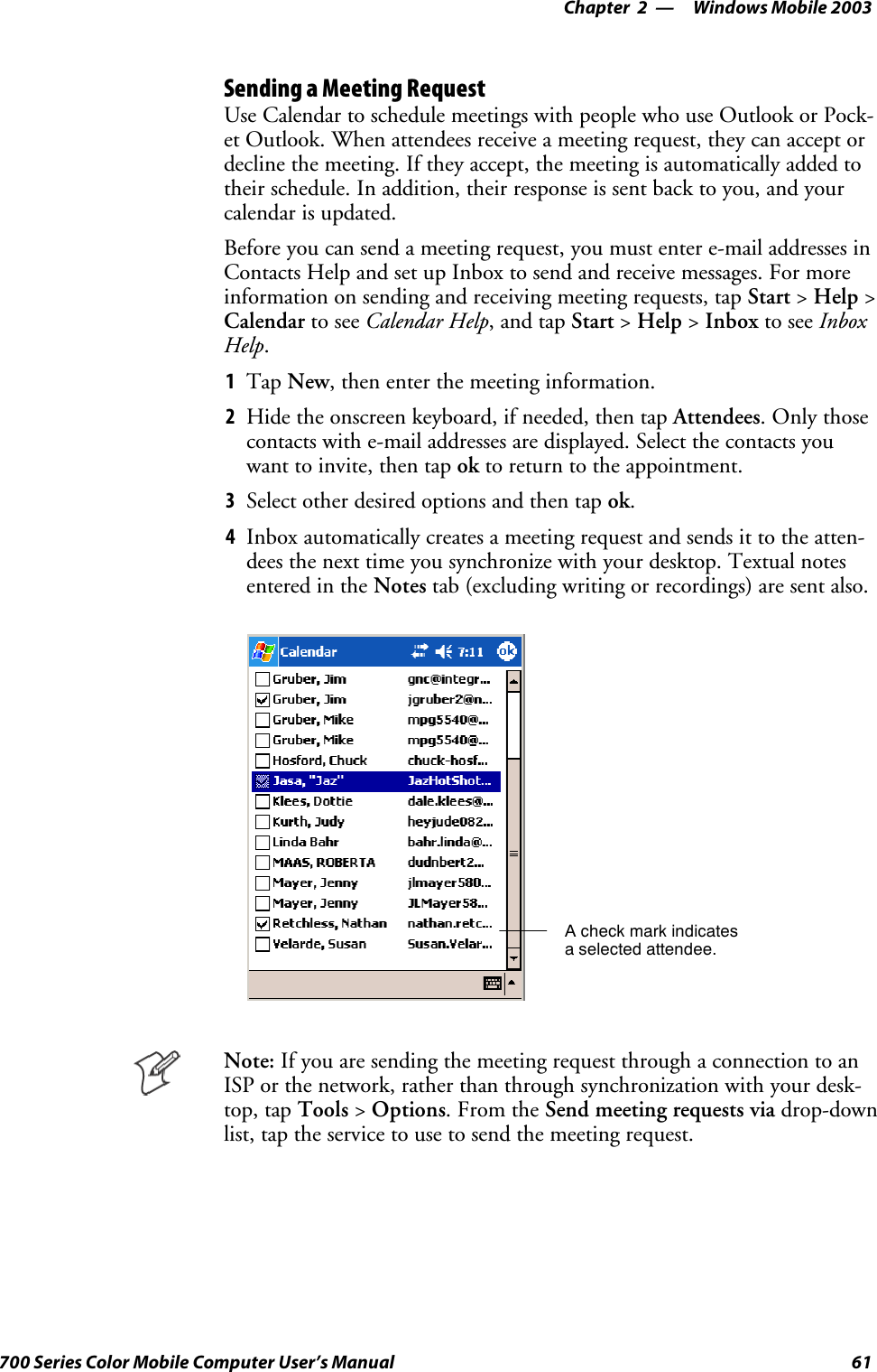 Windows Mobile 2003—Chapter 261700 Series Color Mobile Computer User’s ManualSending a Meeting RequestUse Calendar to schedule meetings with people who use Outlook or Pock-et Outlook. When attendees receive a meeting request, they can accept ordecline the meeting. If they accept, the meeting is automatically added totheir schedule. In addition, their response is sent back to you, and yourcalendar is updated.Before you can send a meeting request, you must enter e-mail addresses inContacts Help and set up Inbox to send and receive messages. For moreinformation on sending and receiving meeting requests, tap Start &gt;Help &gt;Calendar to see Calendar Help,andtapStart &gt;Help &gt;Inbox to see InboxHelp.1Tap New, then enter the meeting information.2Hide the onscreen keyboard, if needed, then tap Attendees.Onlythosecontacts with e-mail addresses are displayed. Select the contacts youwant to invite, then tap ok to return to the appointment.3Select other desired options and then tap ok.4Inbox automatically creates a meeting request and sends it to the atten-dees the next time you synchronize with your desktop. Textual notesentered in the Notes tab (excluding writing or recordings) are sent also.A check mark indicatesa selected attendee.Note: If you are sending the meeting request through a connection to anISP or the network, rather than through synchronization with your desk-top, tap Tools &gt;Options.FromtheSend meeting requests via drop-downlist, tap the service to use to send the meeting request.