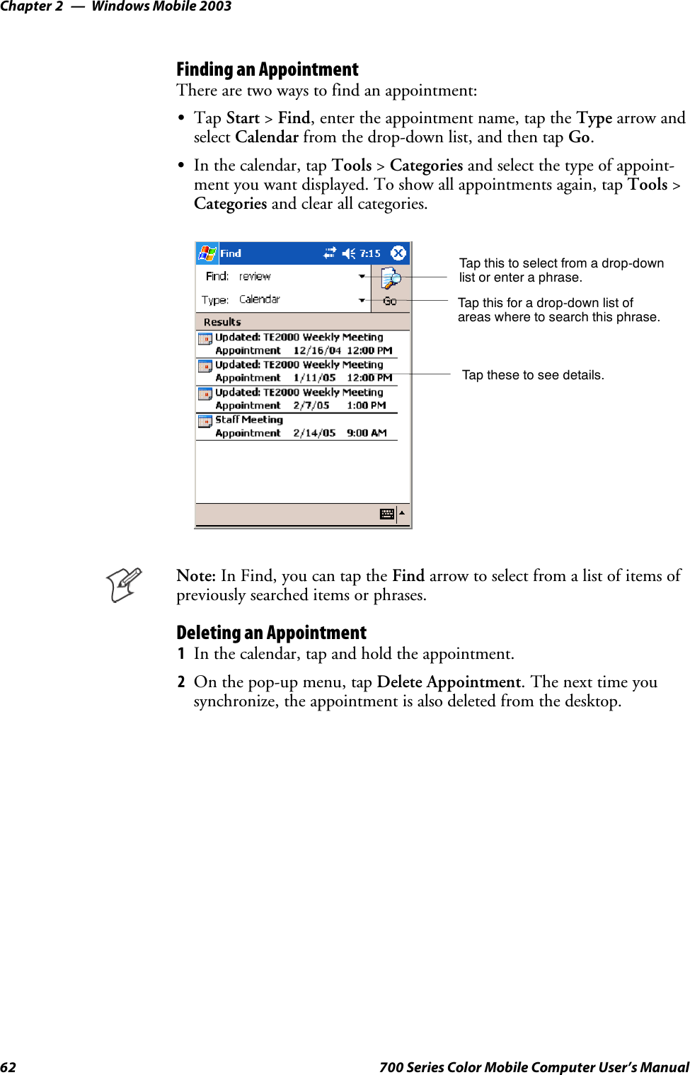 Windows Mobile 2003Chapter —262 700 Series Color Mobile Computer User’s ManualFinding an AppointmentThere are two ways to find an appointment:STap Start &gt;Find, enter the appointment name, tap the Type arrow andselect Calendar from the drop-down list, and then tap Go.SIn the calendar, tap Tools &gt;Categories and select the type of appoint-ment you want displayed. To show all appointments again, tap Tools &gt;Categories and clear all categories.Tap this to select from a drop-downlist or enter a phrase.Tap this for a drop-down list ofareas where to search this phrase.Tap these to see details.Note: In Find, you can tap the Find arrow to select from a list of items ofpreviously searched items or phrases.Deleting an Appointment1In the calendar, tap and hold the appointment.2On the pop-up menu, tap Delete Appointment.Thenexttimeyousynchronize, the appointment is also deleted from the desktop.