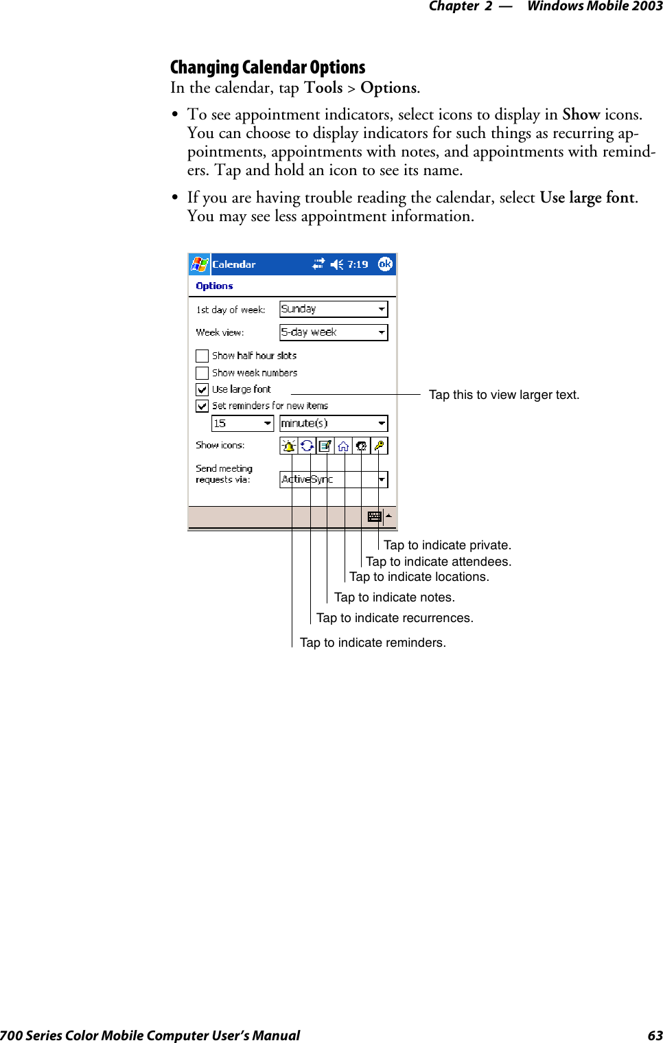Windows Mobile 2003—Chapter 263700 Series Color Mobile Computer User’s ManualChanging Calendar OptionsIn the calendar, tap Tools &gt;Options.STo see appointment indicators, select icons to display in Show icons.You can choose to display indicators for such things as recurring ap-pointments, appointments with notes, and appointments with remind-ers. Tap and hold an icon to see its name.SIf you are having trouble reading the calendar, select Use large font.You may see less appointment information.Tap this to view larger text.Tap to indicate reminders.Tap to indicate recurrences.Tap to indicate notes.Tap to indicate locations.Tap to indicate attendees.Tap to indicate private.