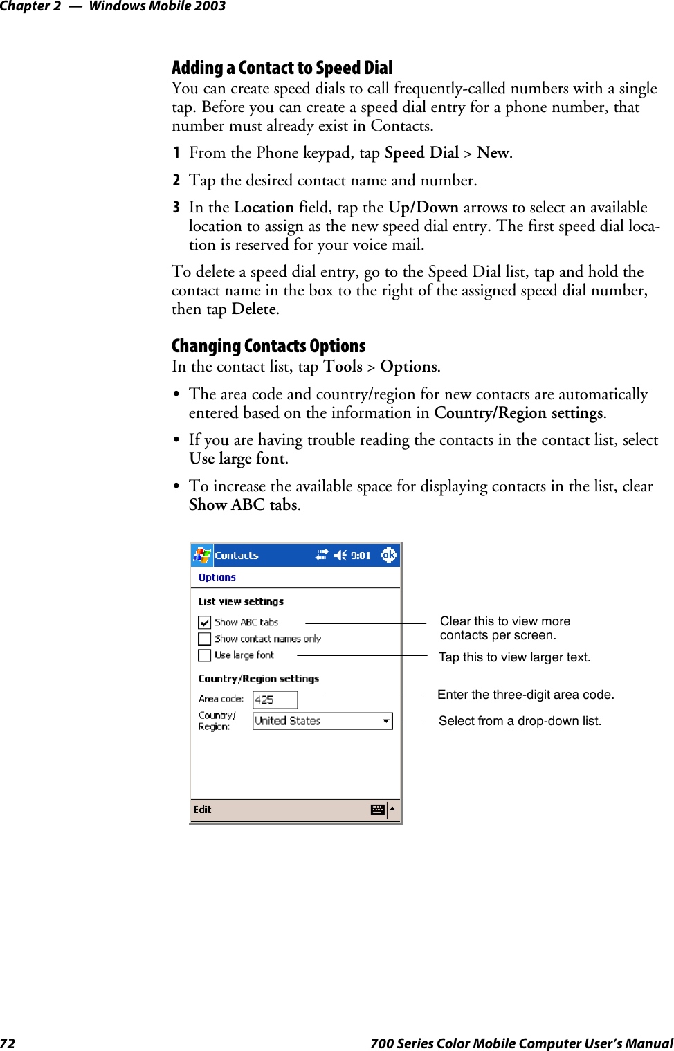 Windows Mobile 2003Chapter —272 700 Series Color Mobile Computer User’s ManualAdding a Contact to Speed DialYou can create speed dials to call frequently-called numbers with a singletap. Before you can create a speed dial entry for a phone number, thatnumber must already exist in Contacts.1From the Phone keypad, tap Speed Dial &gt;New.2Tapthedesiredcontactnameandnumber.3In the Location field, tap the Up/Down arrows to select an availablelocation to assign as the new speed dial entry. The first speed dial loca-tion is reserved for your voice mail.To delete a speed dial entry, go to the Speed Dial list, tap and hold thecontact name in the box to the right of the assigned speed dial number,then tap Delete.Changing Contacts OptionsIn the contact list, tap Tools &gt;Options.SThe area code and country/region for new contacts are automaticallyentered based on the information in Country/Region settings.SIf you are having trouble reading the contacts in the contact list, selectUse large font.STo increase the available space for displaying contacts in the list, clearShow ABC tabs.Enter the three-digit area code.Select from a drop-down list.Tap this to view larger text.Clear this to view morecontacts per screen.
