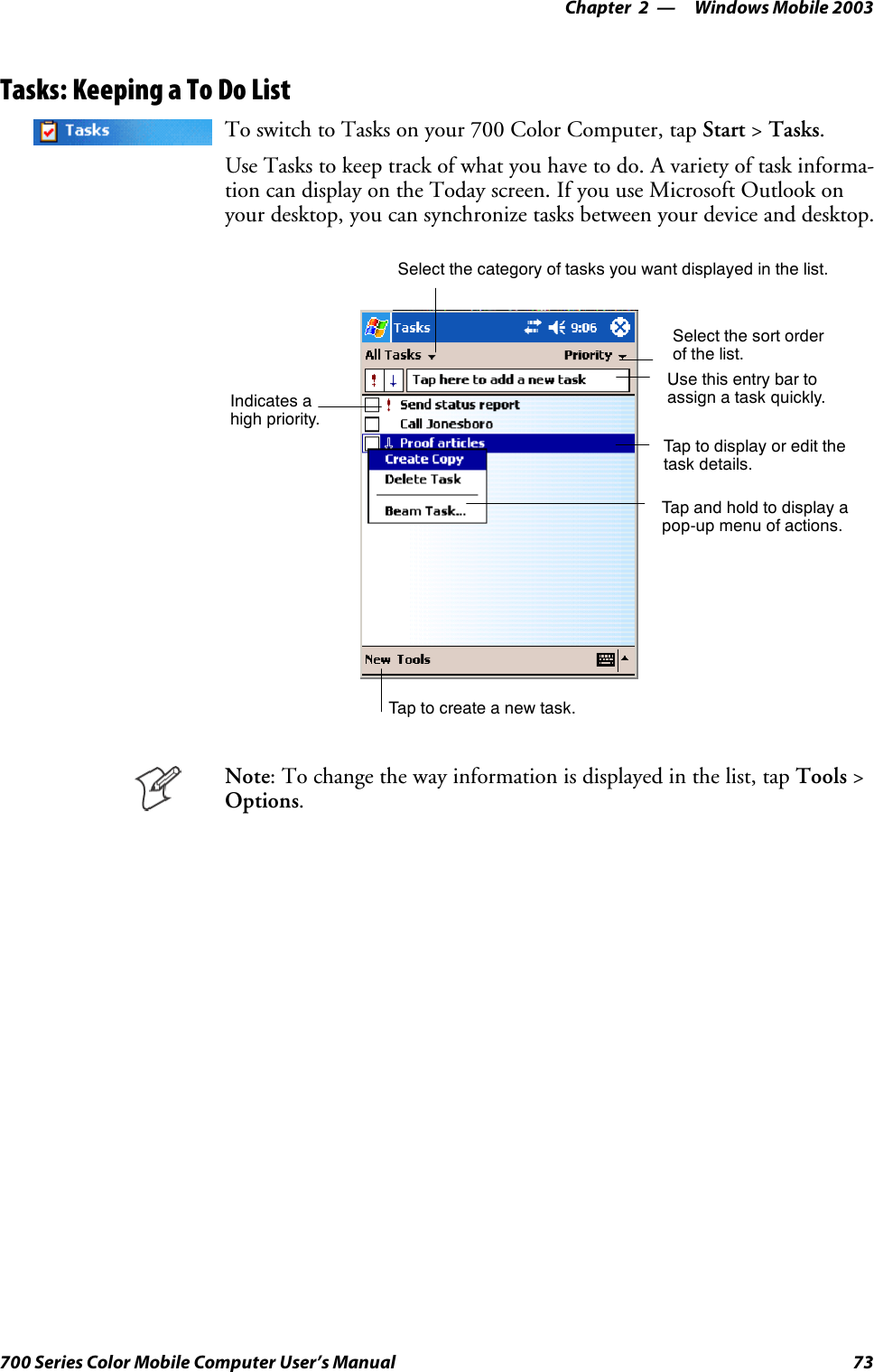 Windows Mobile 2003—Chapter 273700 Series Color Mobile Computer User’s ManualTasks: Keeping a To Do ListTo switch to Tasks on your 700 Color Computer, tap Start &gt;Tasks.Use Tasks to keep track of what you have to do. A variety of task informa-tion can display on the Today screen. If you use Microsoft Outlook onyour desktop, you can synchronize tasks between your device and desktop.Select the sort orderof the list.Taptocreateanewtask.Use this entry bar toassign a task quickly.Tap to display or edit thetask details.Tap and hold to display apop-up menu of actions.Select the category of tasks you want displayed in the list.Indicates ahigh priority.Note: To change the way information is displayed in the list, tap Tools &gt;Options.