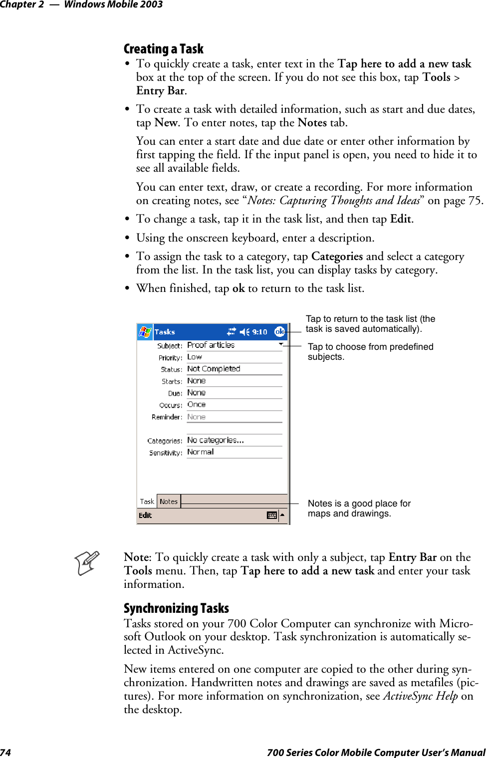 Windows Mobile 2003Chapter —274 700 Series Color Mobile Computer User’s ManualCreating a TaskSTo quickly create a task, enter text in the Tap here to add a new taskbox at the top of the screen. If you do not see this box, tap Tools &gt;Entry Bar.STo create a task with detailed information, such as start and due dates,tap New. To enter notes, tap the Notes tab.You can enter a start date and due date or enter other information byfirst tapping the field. If the input panel is open, you need to hide it tosee all available fields.You can enter text, draw, or create a recording. For more informationon creating notes, see “Notes: Capturing Thoughts and Ideas” on page 75.STo change a task, tap it in the task list, and then tap Edit.SUsing the onscreen keyboard, enter a description.STo assign the task to a category, tap Categories and select a categoryfrom the list. In the task list, you can display tasks by category.SWhen finished, tap ok to return to the task list.Taptoreturntothetasklist(thetask is saved automatically).Tap to choose from predefinedsubjects.Notes is a good place formaps and drawings.Note: To quickly create a task with only a subject, tap Entry Bar on theTools menu. Then, tap Tap here to add a new task and enter your taskinformation.Synchronizing TasksTasks stored on your 700 Color Computer can synchronize with Micro-soft Outlook on your desktop. Task synchronization is automatically se-lected in ActiveSync.New items entered on one computer are copied to the other during syn-chronization. Handwritten notes and drawings are saved as metafiles (pic-tures). For more information on synchronization, see ActiveSync Help onthe desktop.