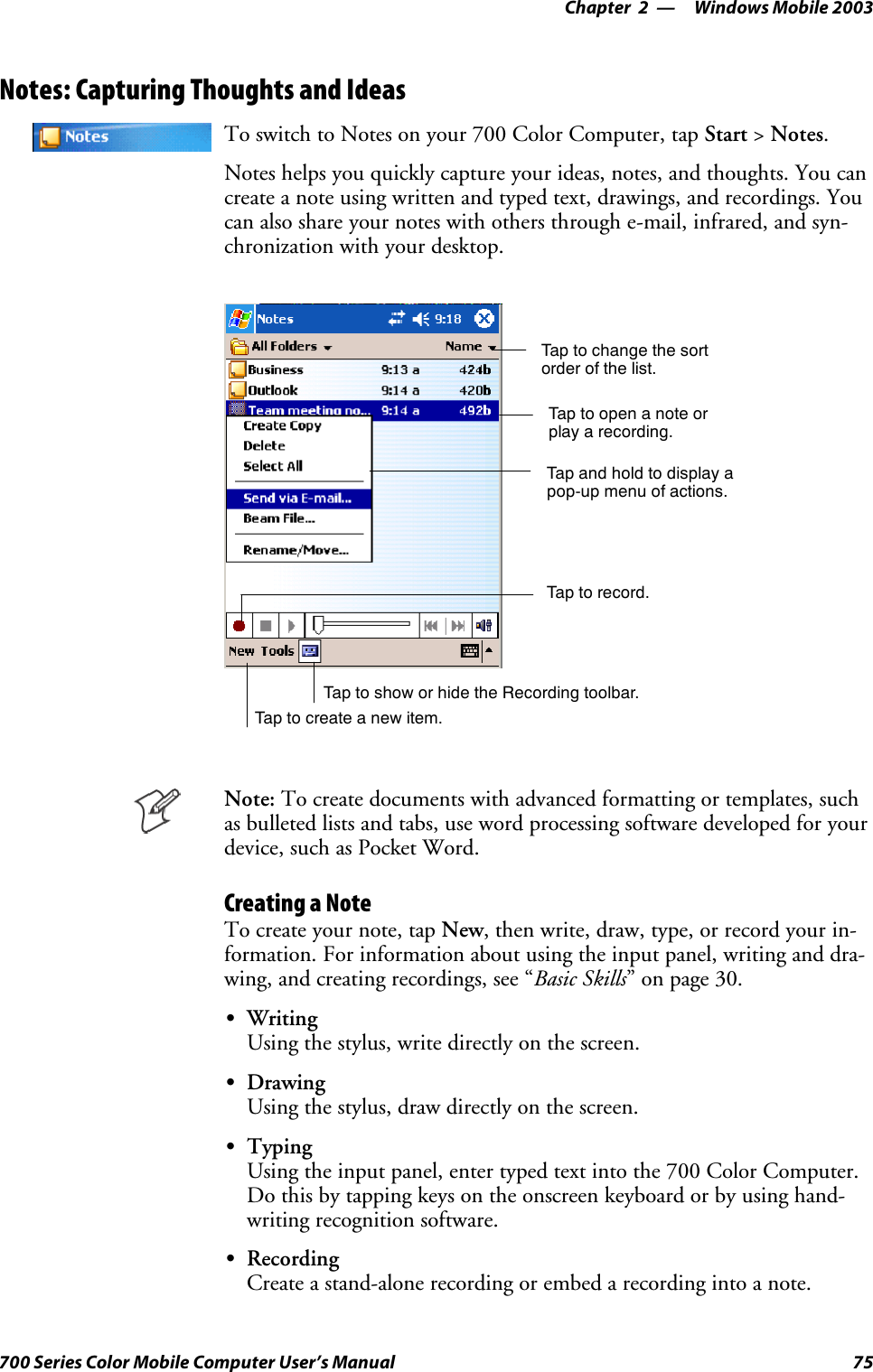 Windows Mobile 2003—Chapter 275700 Series Color Mobile Computer User’s ManualNotes: Capturing Thoughts and IdeasTo switch to Notes on your 700 Color Computer, tap Start &gt;Notes.Notes helps you quickly capture your ideas, notes, and thoughts. You cancreate a note using written and typed text, drawings, and recordings. Youcan also share your notes with others through e-mail, infrared, and syn-chronization with your desktop.Tap to change the sortorder of the list.Tap to create a new item.Taptoopenanoteorplay a recording.Tap and hold to display apop-up menu of actions.Tap to record.Tap to show or hide the Recording toolbar.Note: To create documents with advanced formatting or templates, suchasbulletedlistsandtabs,usewordprocessingsoftwaredevelopedforyourdevice, such as Pocket Word.Creating a NoteTo create your note, tap New,thenwrite,draw,type,orrecordyourin-formation. For information about using the input panel, writing and dra-wing, and creating recordings, see “Basic Skills” on page 30.SWritingUsing the stylus, write directly on the screen.SDrawingUsing the stylus, draw directly on the screen.STypingUsing the input panel, enter typed text into the 700 Color Computer.Do this by tapping keys on the onscreen keyboard or by using hand-writing recognition software.SRecordingCreate a stand-alone recording or embed a recording into a note.