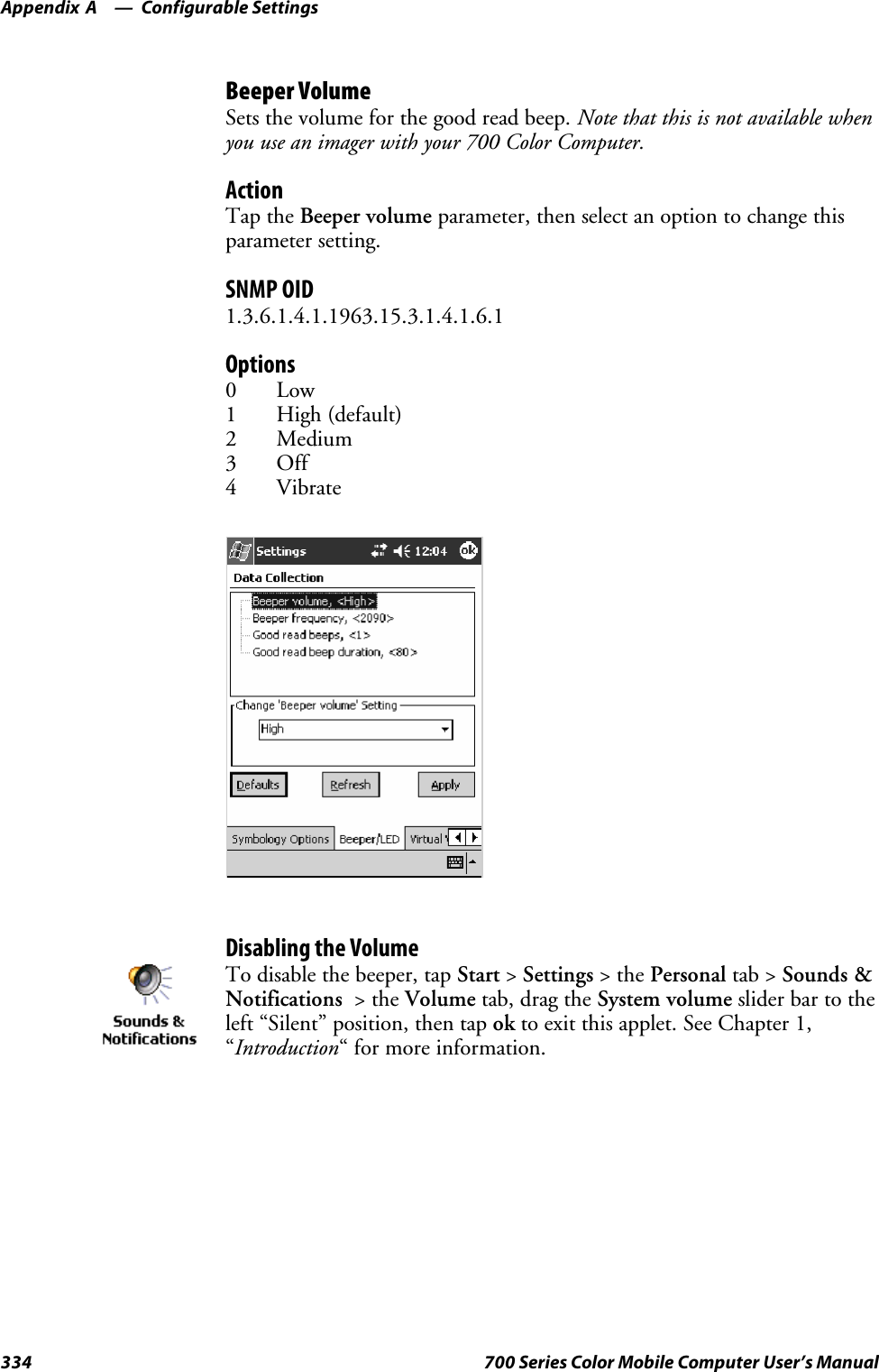 Configurable SettingsAppendix —A334 700 Series Color Mobile Computer User’s ManualBeeper VolumeSets the volume for the good read beep. Note that this is not available whenyou use an imager with your 700 Color Computer.ActionTap the Beeper volume parameter, then select an option to change thisparameter setting.SNMP OID1.3.6.1.4.1.1963.15.3.1.4.1.6.1Options0Low1High(default)2Medium3Off4VibrateDisabling the VolumeTo disable the beeper, tap Start &gt;Settings &gt;thePersonal tab &gt; Sounds &amp;Notifications &gt;theVolume tab, drag the System volume slider bar to theleft “Silent” position, then tap ok to exit this applet. See Chapter 1,“Introduction“ for more information.