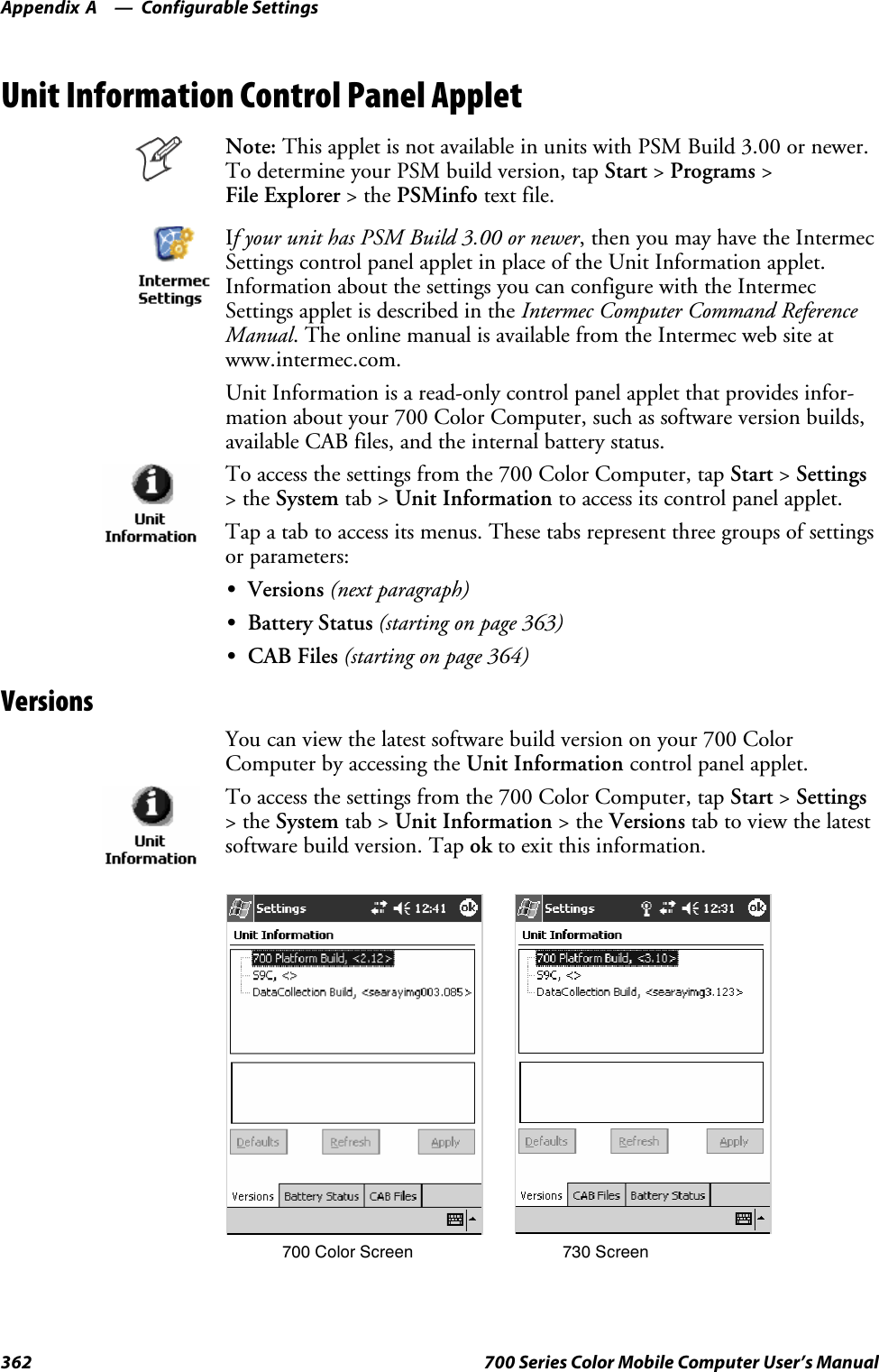 Configurable SettingsAppendix —A362 700 Series Color Mobile Computer User’s ManualUnit Information Control Panel AppletNote: This applet is not available in units with PSM Build 3.00 or newer.To determine your PSM build version, tap Start &gt;Programs &gt;File Explorer &gt;thePSMinfo text file.If your unit has PSM Build 3.00 or newer, then you may have the IntermecSettings control panel applet in place of the Unit Information applet.Information about the settings you can configure with the IntermecSettings applet is described in the Intermec Computer Command ReferenceManual. The online manual is available from the Intermec web site atwww.intermec.com.Unit Information is a read-only control panel applet that provides infor-mation about your 700 Color Computer, such as software version builds,available CAB files, and the internal battery status.To access the settings from the 700 Color Computer, tap Start &gt;Settings&gt;theSystem tab &gt; Unit Information to access its control panel applet.Tap a tab to access its menus. These tabs represent three groups of settingsor parameters:SVersions (next paragraph)SBattery Status (starting on page 363)SCAB Files (starting on page 364)VersionsYou can view the latest software build version on your 700 ColorComputer by accessing the Unit Information control panel applet.To access the settings from the 700 Color Computer, tap Start &gt;Settings&gt;theSystem tab &gt; Unit Information &gt;theVersions tab to view the latestsoftware build version. Tap ok to exit this information.700 Color Screen 730 Screen