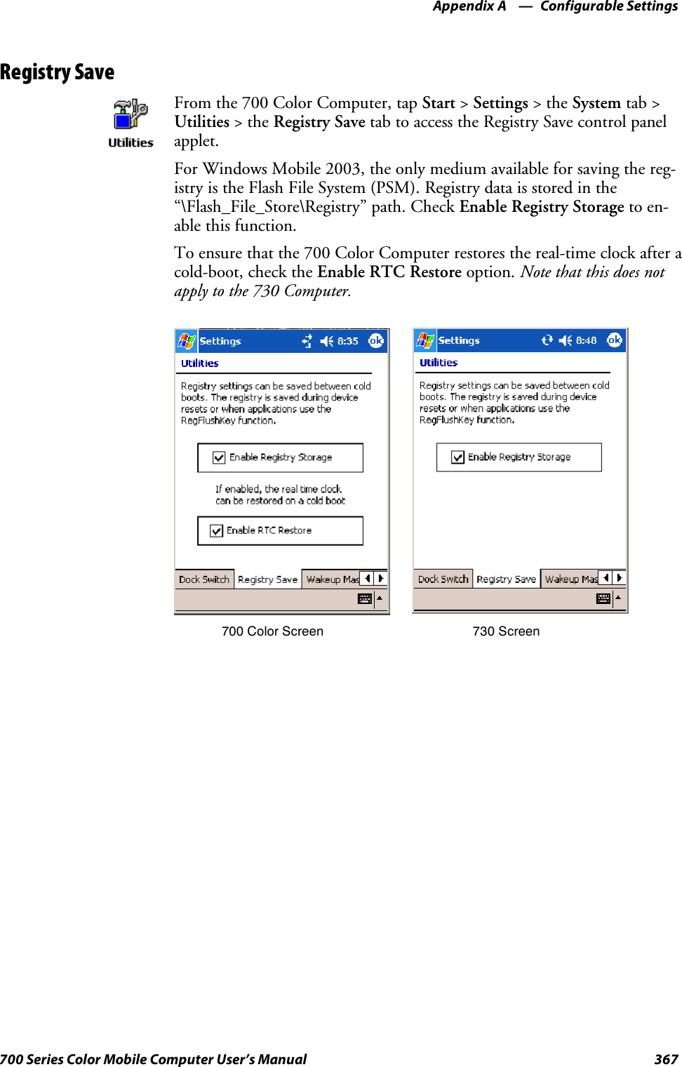 Configurable SettingsAppendix —A367700 Series Color Mobile Computer User’s ManualRegistry SaveFrom the 700 Color Computer, tap Start &gt;Settings &gt;theSystem tab &gt;Utilities &gt;theRegistry Save tab to access the Registry Save control panelapplet.For Windows Mobile 2003, the only medium available for saving the reg-istry is the Flash File System (PSM). Registry data is stored in the“\Flash_File_Store\Registry” path. Check Enable Registry Storage to en-able this function.To ensure that the 700 Color Computer restores the real-time clock after acold-boot, check the Enable RTC Restore option. Note that this does notapply to the 730 Computer.700 Color Screen 730 Screen