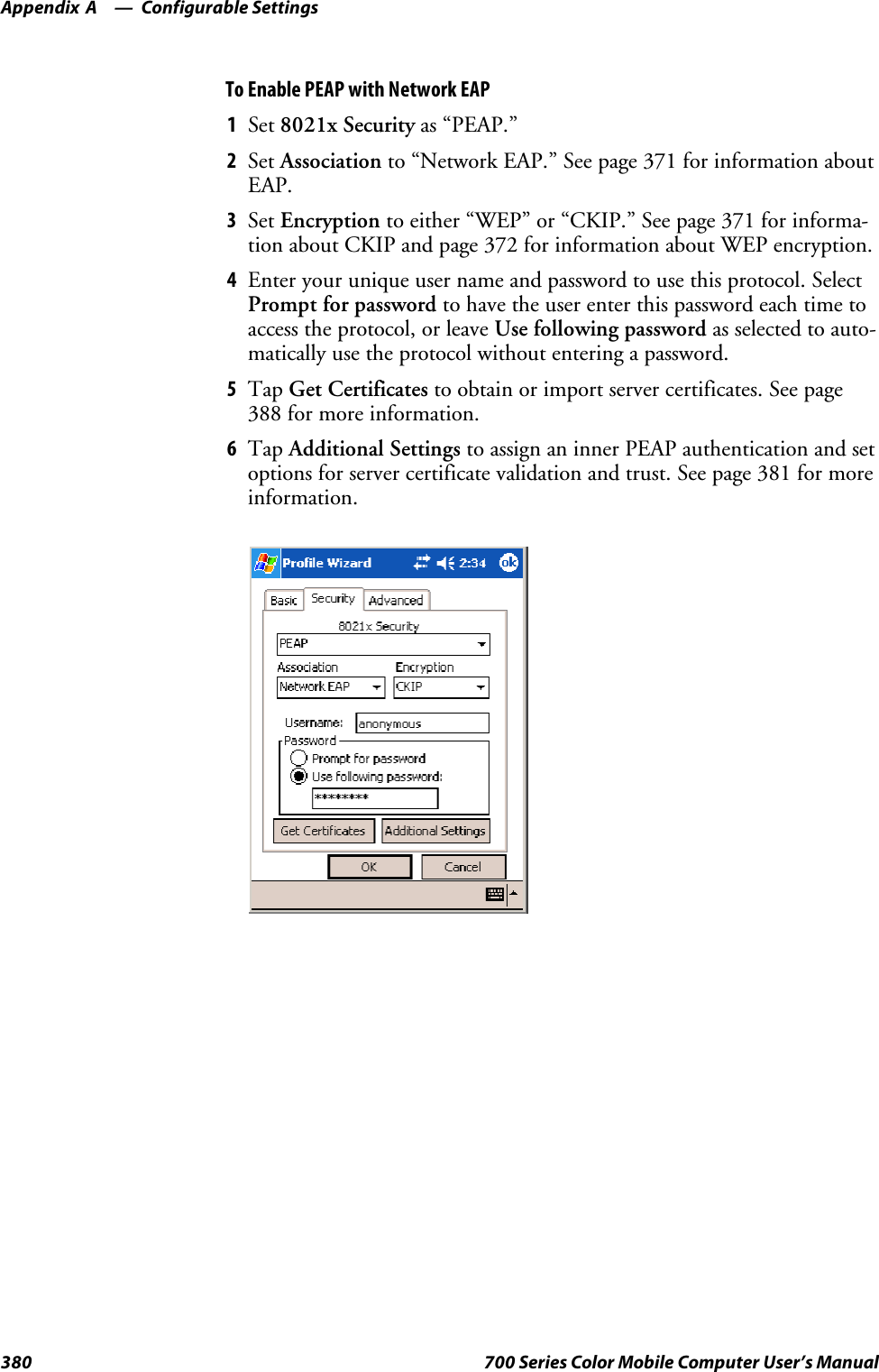 Configurable SettingsAppendix —A380 700 Series Color Mobile Computer User’s ManualTo Enable PEAP with Network EAP1Set 8021x Security as “PEAP.”2Set Association to “Network EAP.” See page 371 for information aboutEAP.3Set Encryption to either “WEP” or “CKIP.” See page 371 for informa-tion about CKIP and page 372 for information about WEP encryption.4Enter your unique user name and password to use this protocol. SelectPrompt for password to have the user enter this password each time toaccess the protocol, or leave Use following password as selected to auto-matically use the protocol without entering a password.5Tap Get Certificates to obtain or import server certificates. See page388 for more information.6Tap Additional Settings to assign an inner PEAP authentication and setoptions for server certificate validation and trust. See page 381 for moreinformation.