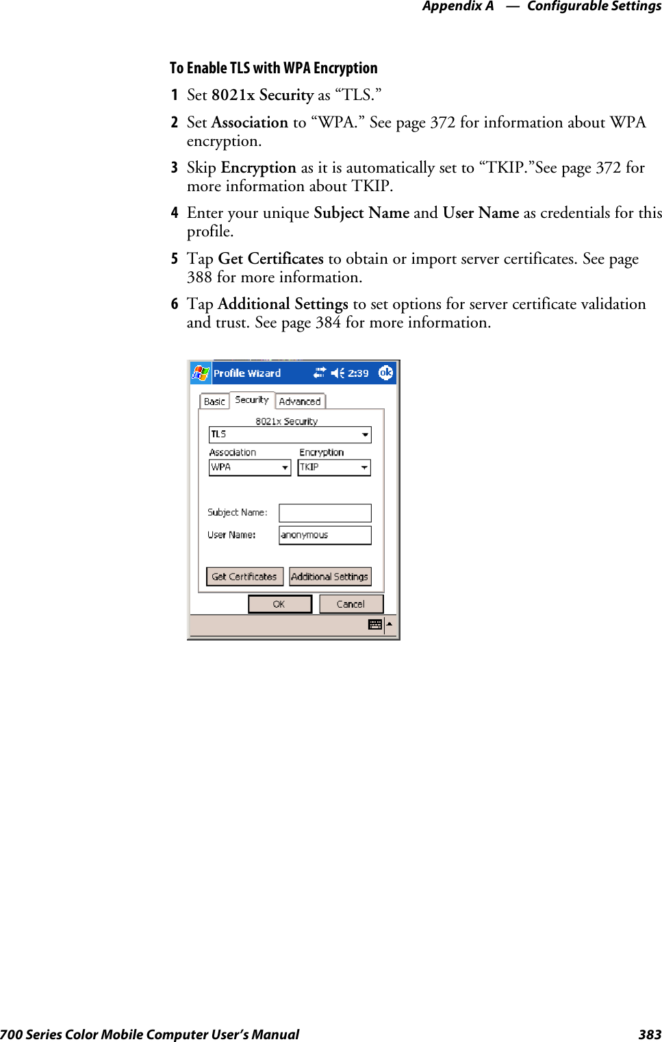 Configurable SettingsAppendix —A383700 Series Color Mobile Computer User’s ManualTo Enable TLS with WPA Encryption1Set 8021x Security as “TLS.”2Set Association to “WPA.” See page 372 for information about WPAencryption.3Skip Encryption as it is automatically set to “TKIP.”See page 372 formore information about TKIP.4EnteryouruniqueSubject Name and User Name as credentials for thisprofile.5Tap Get Certificates to obtain or import server certificates. See page388 for more information.6Tap Additional Settings to set options for server certificate validationand trust. See page 384 for more information.