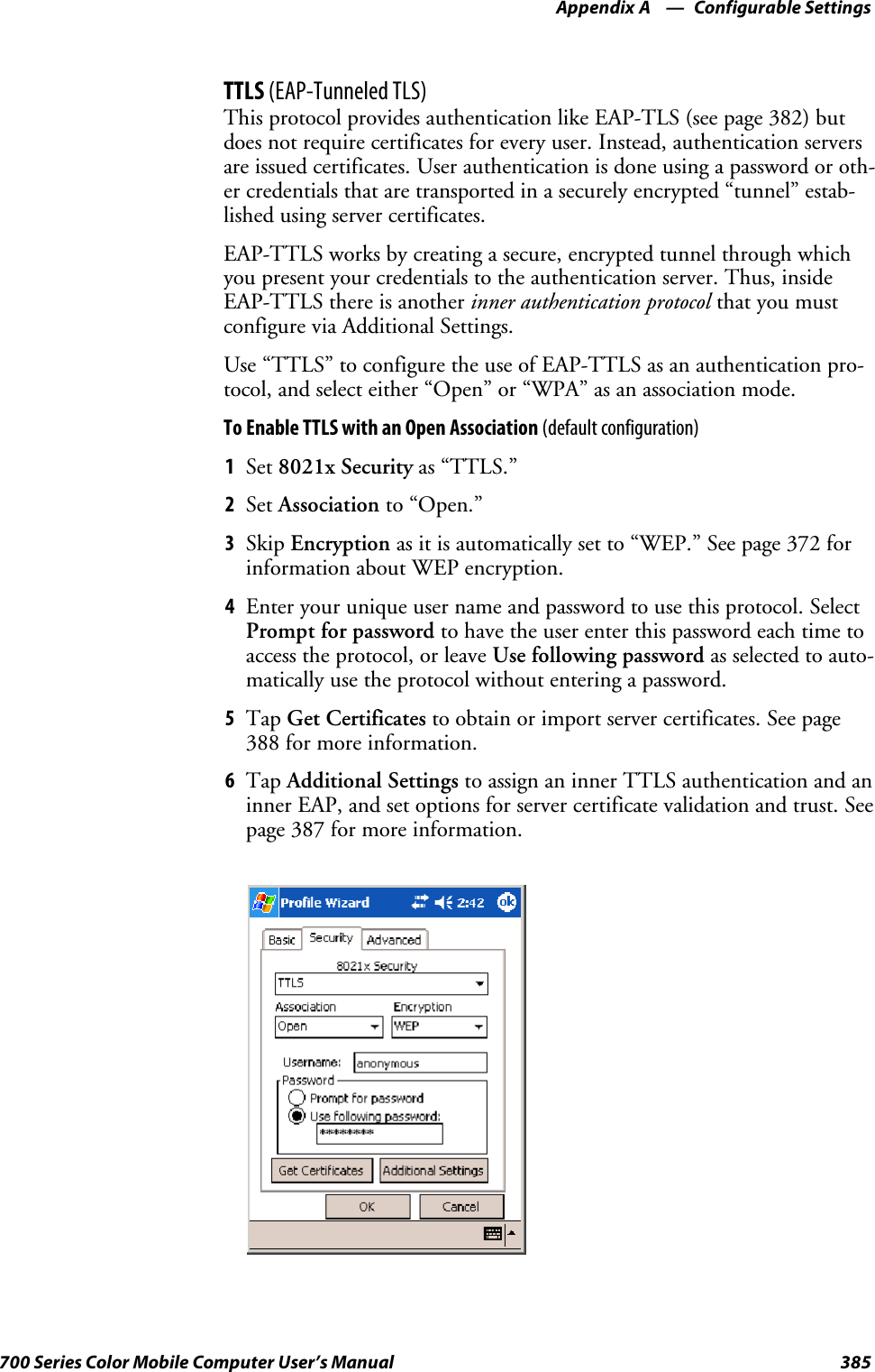 Configurable SettingsAppendix —A385700 Series Color Mobile Computer User’s ManualTTLS (EAP-Tunneled TLS)This protocol provides authentication like EAP-TLS (see page 382) butdoes not require certificates for every user. Instead, authentication serversare issued certificates. User authentication is done using a password or oth-er credentials that are transported in a securely encrypted “tunnel” estab-lished using server certificates.EAP-TTLS works by creating a secure, encrypted tunnel through whichyou present your credentials to the authentication server. Thus, insideEAP-TTLS there is another inner authentication protocol that you mustconfigure via Additional Settings.Use“TTLS”toconfiguretheuseofEAP-TTLSasanauthenticationpro-tocol, and select either “Open” or “WPA” as an association mode.ToEnableTTLSwithanOpenAssociation(default configuration)1Set 8021x Security as “TTLS.”2Set Association to “Open.”3Skip Encryption as it is automatically set to “WEP.” See page 372 forinformation about WEP encryption.4Enter your unique user name and password to use this protocol. SelectPrompt for password to have the user enter this password each time toaccess the protocol, or leave Use following password as selected to auto-matically use the protocol without entering a password.5Tap Get Certificates to obtain or import server certificates. See page388 for more information.6Tap Additional Settings to assign an inner TTLS authentication and aninner EAP, and set options for server certificate validation and trust. Seepage 387 for more information.
