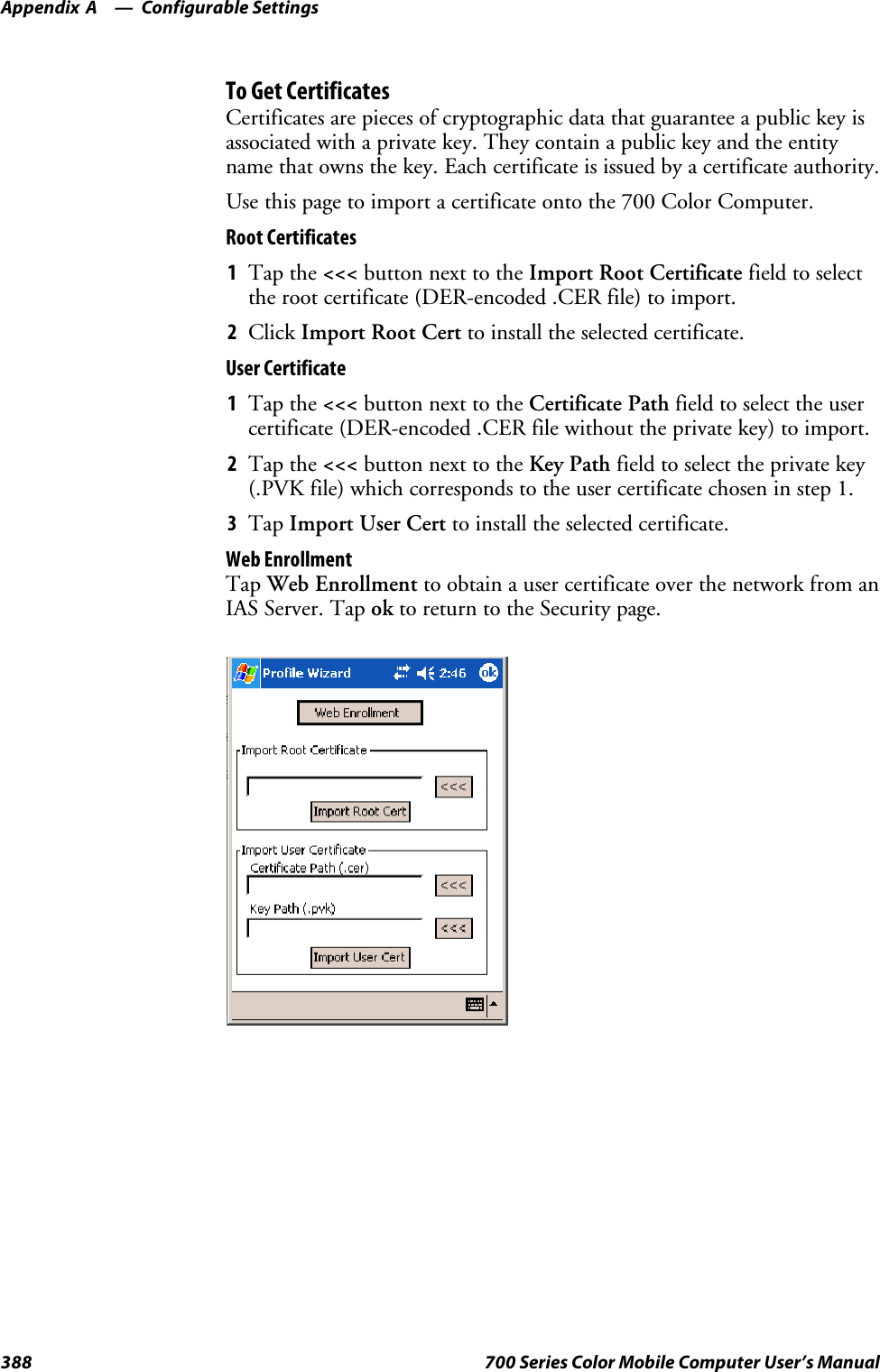 Configurable SettingsAppendix —A388 700 Series Color Mobile Computer User’s ManualTo Get CertificatesCertificates are pieces of cryptographic data that guarantee a public key isassociated with a private key. They contain a public key and the entityname that owns the key. Each certificate is issued by a certificate authority.Usethispagetoimportacertificateontothe700ColorComputer.Root Certificates1Tap the &lt;&lt;&lt; button next to the Import Root Certificate field to selectthe root certificate (DER-encoded .CER file) to import.2Click Import Root Cert to install the selected certificate.User Certificate1Tap the &lt;&lt;&lt; button next to the Certificate Path field to select the usercertificate (DER-encoded .CER file without the private key) to import.2Tap the &lt;&lt;&lt; button next to the Key Path field to select the private key(.PVK file) which corresponds to the user certificate chosen in step 1.3Tap Import User Cert to install the selected certificate.Web EnrollmentTap Web Enrollment to obtain a user certificate over the network from anIAS Server. Tap ok to return to the Security page.