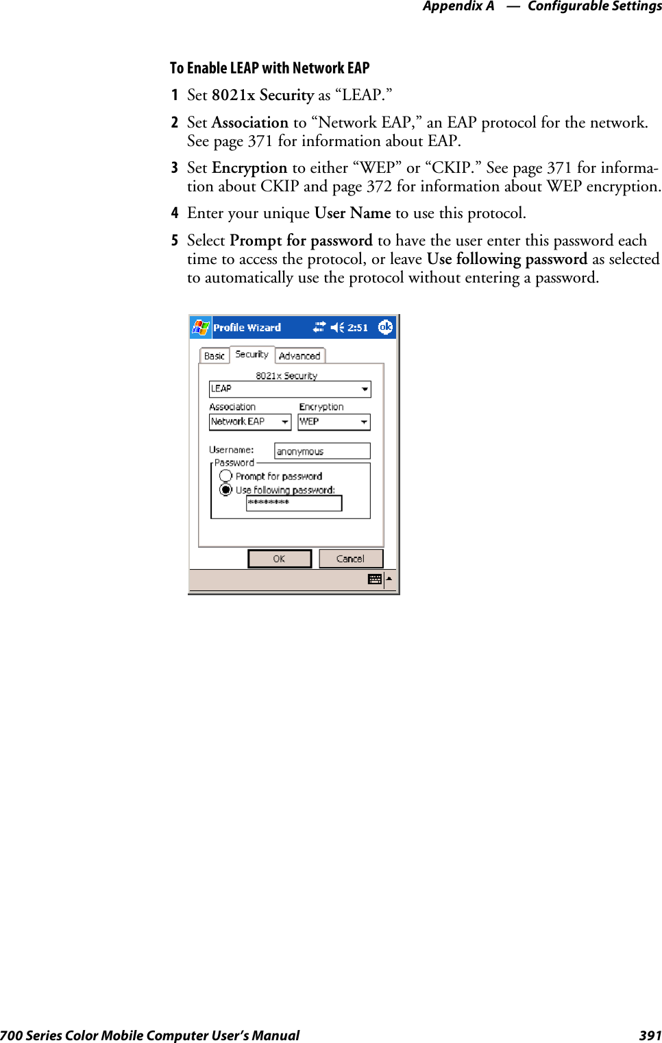 Configurable SettingsAppendix —A391700 Series Color Mobile Computer User’s ManualTo Enable LEAP with Network EAP1Set 8021x Security as “LEAP.”2Set Association to “Network EAP,” an EAP protocol for the network.See page 371 for information about EAP.3Set Encryption to either “WEP” or “CKIP.” See page 371 for informa-tion about CKIP and page 372 for information about WEP encryption.4EnteryouruniqueUser Name to use this protocol.5Select Prompt for password to have the user enter this password eachtime to access the protocol, or leave Use following password as selectedto automatically use the protocol without entering a password.