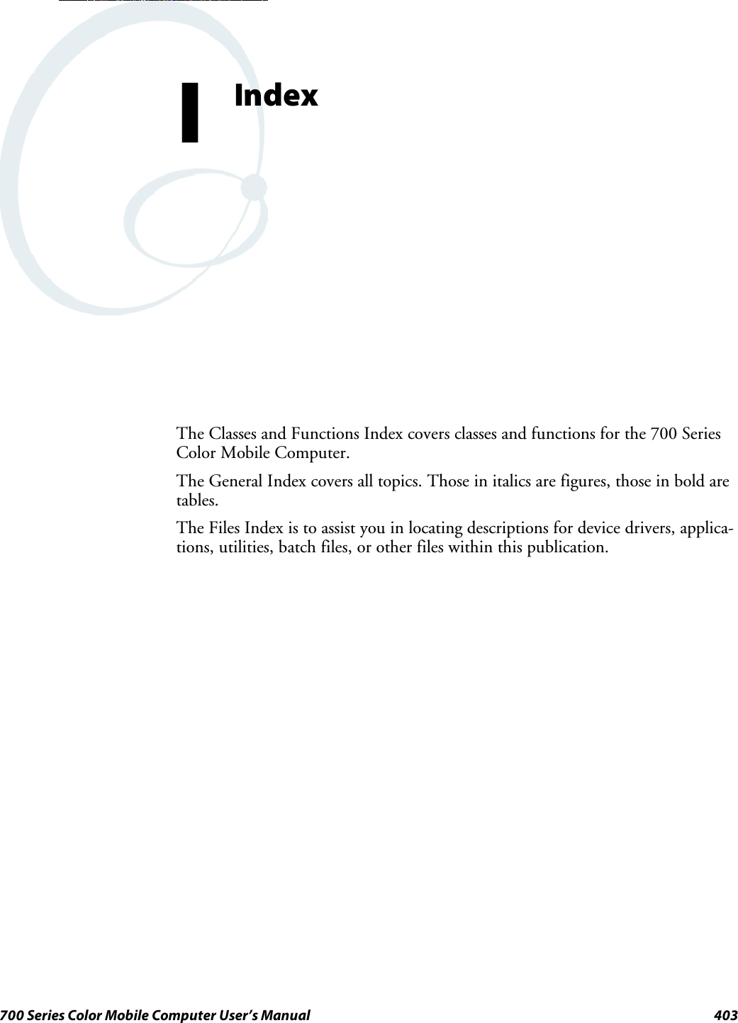 403700 Series Color Mobile Computer User’s ManualIndexIThe Classes and Functions Index covers classes and functions for the 700 SeriesColor Mobile Computer.The General Index covers all topics. Those in italics are figures, those in bold aretables.The Files Index is to assist you in locating descriptions for device drivers, applica-tions, utilities, batch files, or other files within this publication.