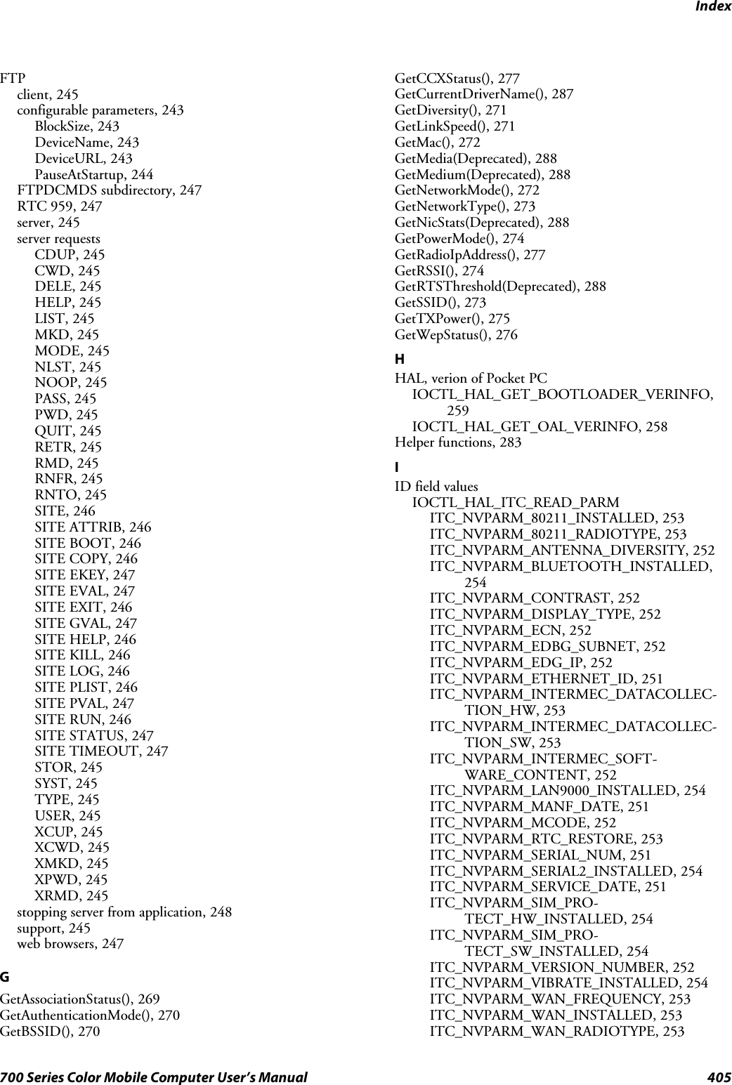 Index405700 Series Color Mobile Computer User’s ManualFTPclient, 245configurable parameters, 243BlockSize, 243DeviceName, 243DeviceURL, 243PauseAtStartup, 244FTPDCMDS subdirectory, 247RTC 959, 247server, 245server requestsCDUP, 245CWD, 245DELE, 245HELP, 245LIST, 245MKD, 245MODE, 245NLST, 245NOOP, 245PASS, 245PWD, 245QUIT, 245RETR, 245RMD, 245RNFR, 245RNTO, 245SITE, 246SITE ATTRIB, 246SITE BOOT, 246SITE COPY, 246SITE EKEY, 247SITE EVAL, 247SITE EXIT, 246SITE GVAL, 247SITE HELP, 246SITE KILL, 246SITE LOG, 246SITE PLIST, 246SITE PVAL, 247SITE RUN, 246SITE STATUS, 247SITE TIMEOUT, 247STOR, 245SYST, 245TYPE, 245USER, 245XCUP, 245XCWD, 245XMKD, 245XPWD, 245XRMD, 245stopping server from application, 248support, 245web browsers, 247GGetAssociationStatus(), 269GetAuthenticationMode(), 270GetBSSID(), 270GetCCXStatus(), 277GetCurrentDriverName(), 287GetDiversity(), 271GetLinkSpeed(), 271GetMac(), 272GetMedia(Deprecated), 288GetMedium(Deprecated), 288GetNetworkMode(), 272GetNetworkType(), 273GetNicStats(Deprecated), 288GetPowerMode(), 274GetRadioIpAddress(), 277GetRSSI(), 274GetRTSThreshold(Deprecated), 288GetSSID(), 273GetTXPower(), 275GetWepStatus(), 276HHAL, verion of Pocket PCIOCTL_HAL_GET_BOOTLOADER_VERINFO,259IOCTL_HAL_GET_OAL_VERINFO, 258Helper functions, 283IID field valuesIOCTL_HAL_ITC_READ_PARMITC_NVPARM_80211_INSTALLED, 253ITC_NVPARM_80211_RADIOTYPE, 253ITC_NVPARM_ANTENNA_DIVERSITY, 252ITC_NVPARM_BLUETOOTH_INSTALLED,254ITC_NVPARM_CONTRAST, 252ITC_NVPARM_DISPLAY_TYPE, 252ITC_NVPARM_ECN, 252ITC_NVPARM_EDBG_SUBNET, 252ITC_NVPARM_EDG_IP, 252ITC_NVPARM_ETHERNET_ID, 251ITC_NVPARM_INTERMEC_DATACOLLEC-TION_HW, 253ITC_NVPARM_INTERMEC_DATACOLLEC-TION_SW, 253ITC_NVPARM_INTERMEC_SOFT-WARE_CONTENT, 252ITC_NVPARM_LAN9000_INSTALLED, 254ITC_NVPARM_MANF_DATE, 251ITC_NVPARM_MCODE, 252ITC_NVPARM_RTC_RESTORE, 253ITC_NVPARM_SERIAL_NUM, 251ITC_NVPARM_SERIAL2_INSTALLED, 254ITC_NVPARM_SERVICE_DATE, 251ITC_NVPARM_SIM_PRO-TECT_HW_INSTALLED, 254ITC_NVPARM_SIM_PRO-TECT_SW_INSTALLED, 254ITC_NVPARM_VERSION_NUMBER, 252ITC_NVPARM_VIBRATE_INSTALLED, 254ITC_NVPARM_WAN_FREQUENCY, 253ITC_NVPARM_WAN_INSTALLED, 253ITC_NVPARM_WAN_RADIOTYPE, 253