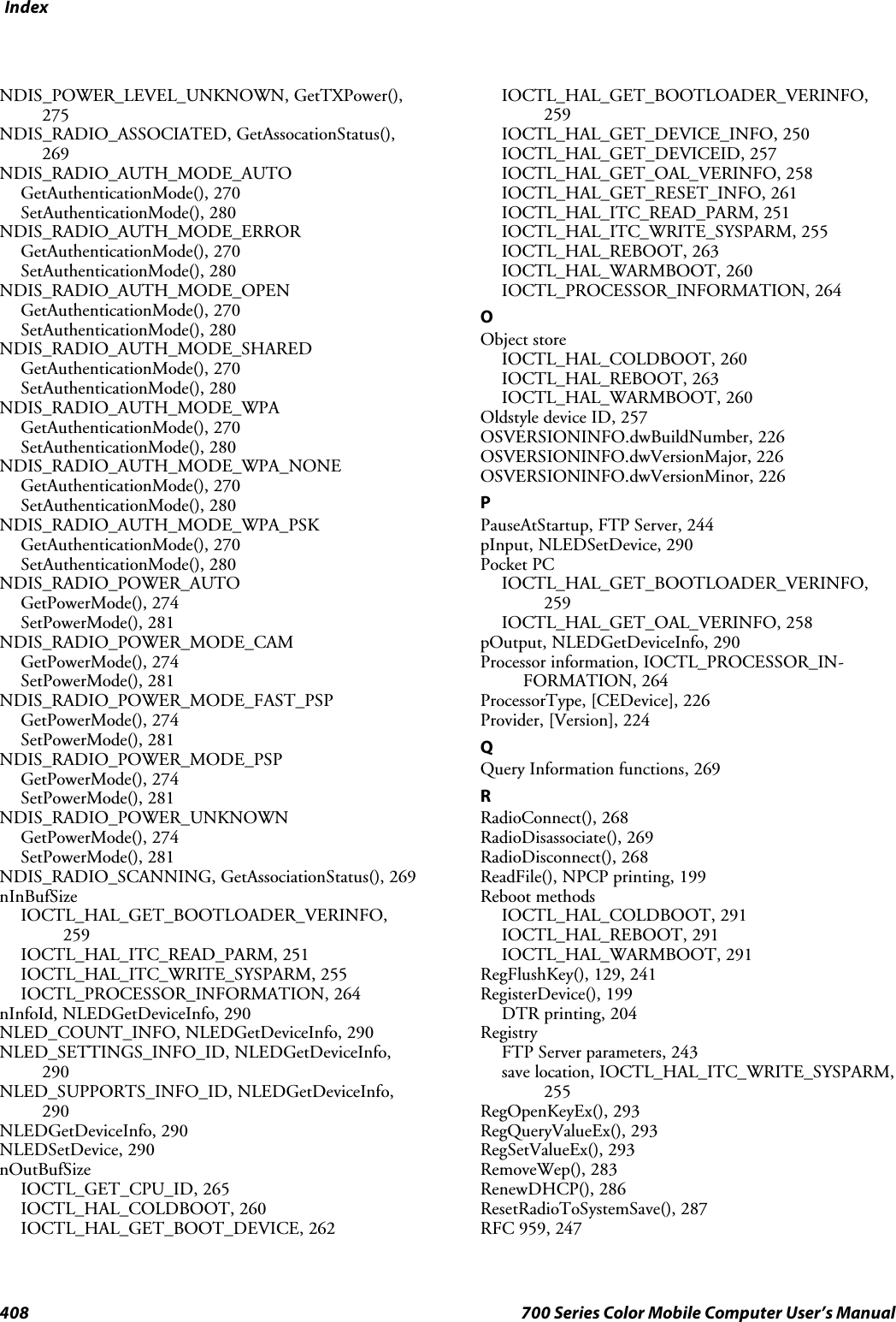 Index408 700 Series Color Mobile Computer User’s ManualNDIS_POWER_LEVEL_UNKNOWN, GetTXPower(),275NDIS_RADIO_ASSOCIATED, GetAssocationStatus(),269NDIS_RADIO_AUTH_MODE_AUTOGetAuthenticationMode(), 270SetAuthenticationMode(), 280NDIS_RADIO_AUTH_MODE_ERRORGetAuthenticationMode(), 270SetAuthenticationMode(), 280NDIS_RADIO_AUTH_MODE_OPENGetAuthenticationMode(), 270SetAuthenticationMode(), 280NDIS_RADIO_AUTH_MODE_SHAREDGetAuthenticationMode(), 270SetAuthenticationMode(), 280NDIS_RADIO_AUTH_MODE_WPAGetAuthenticationMode(), 270SetAuthenticationMode(), 280NDIS_RADIO_AUTH_MODE_WPA_NONEGetAuthenticationMode(), 270SetAuthenticationMode(), 280NDIS_RADIO_AUTH_MODE_WPA_PSKGetAuthenticationMode(), 270SetAuthenticationMode(), 280NDIS_RADIO_POWER_AUTOGetPowerMode(), 274SetPowerMode(), 281NDIS_RADIO_POWER_MODE_CAMGetPowerMode(), 274SetPowerMode(), 281NDIS_RADIO_POWER_MODE_FAST_PSPGetPowerMode(), 274SetPowerMode(), 281NDIS_RADIO_POWER_MODE_PSPGetPowerMode(), 274SetPowerMode(), 281NDIS_RADIO_POWER_UNKNOWNGetPowerMode(), 274SetPowerMode(), 281NDIS_RADIO_SCANNING, GetAssociationStatus(), 269nInBufSizeIOCTL_HAL_GET_BOOTLOADER_VERINFO,259IOCTL_HAL_ITC_READ_PARM, 251IOCTL_HAL_ITC_WRITE_SYSPARM, 255IOCTL_PROCESSOR_INFORMATION, 264nInfoId, NLEDGetDeviceInfo, 290NLED_COUNT_INFO, NLEDGetDeviceInfo, 290NLED_SETTINGS_INFO_ID, NLEDGetDeviceInfo,290NLED_SUPPORTS_INFO_ID, NLEDGetDeviceInfo,290NLEDGetDeviceInfo, 290NLEDSetDevice, 290nOutBufSizeIOCTL_GET_CPU_ID, 265IOCTL_HAL_COLDBOOT, 260IOCTL_HAL_GET_BOOT_DEVICE, 262IOCTL_HAL_GET_BOOTLOADER_VERINFO,259IOCTL_HAL_GET_DEVICE_INFO, 250IOCTL_HAL_GET_DEVICEID, 257IOCTL_HAL_GET_OAL_VERINFO, 258IOCTL_HAL_GET_RESET_INFO, 261IOCTL_HAL_ITC_READ_PARM, 251IOCTL_HAL_ITC_WRITE_SYSPARM, 255IOCTL_HAL_REBOOT, 263IOCTL_HAL_WARMBOOT, 260IOCTL_PROCESSOR_INFORMATION, 264OObject storeIOCTL_HAL_COLDBOOT, 260IOCTL_HAL_REBOOT, 263IOCTL_HAL_WARMBOOT, 260Oldstyle device ID, 257OSVERSIONINFO.dwBuildNumber, 226OSVERSIONINFO.dwVersionMajor, 226OSVERSIONINFO.dwVersionMinor, 226PPauseAtStartup, FTP Server, 244pInput, NLEDSetDevice, 290Pocket PCIOCTL_HAL_GET_BOOTLOADER_VERINFO,259IOCTL_HAL_GET_OAL_VERINFO, 258pOutput, NLEDGetDeviceInfo, 290Processor information, IOCTL_PROCESSOR_IN-FORMATION, 264ProcessorType, [CEDevice], 226Provider, [Version], 224QQuery Information functions, 269RRadioConnect(), 268RadioDisassociate(), 269RadioDisconnect(), 268ReadFile(), NPCP printing, 199Reboot methodsIOCTL_HAL_COLDBOOT, 291IOCTL_HAL_REBOOT, 291IOCTL_HAL_WARMBOOT, 291RegFlushKey(), 129, 241RegisterDevice(), 199DTR printing, 204RegistryFTP Server parameters, 243save location, IOCTL_HAL_ITC_WRITE_SYSPARM,255RegOpenKeyEx(), 293RegQueryValueEx(), 293RegSetValueEx(), 293RemoveWep(), 283RenewDHCP(), 286ResetRadioToSystemSave(), 287RFC 959, 247