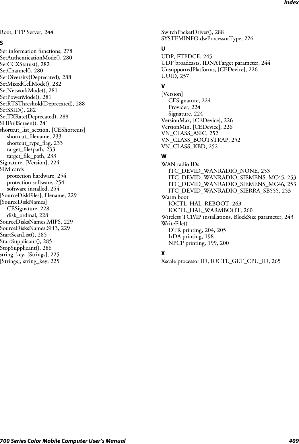 Index409700 Series Color Mobile Computer User’s ManualRoot, FTP Server, 244SSet information functions, 278SetAuthenticationMode(), 280SetCCXStatus(), 282SetChannel(), 280SetDiversity(Deprecated), 288SetMixedCellMode(), 282SetNetworkMode(), 281SetPowerMode(), 281SetRTSThreshold(Deprecated), 288SetSSID(), 282SetTXRate(Deprecated), 288SHFullScreen(), 241shortcut_list_section, [CEShortcuts]shortcut_filename, 233shortcut_type_flag, 233target_file/path, 233target_file_path, 233Signature, [Version], 224SIM cardsprotection hardware, 254protection software, 254software installed, 254[SourceDiskFiles], filename, 229[SourceDiskNames]CESignature, 228disk_ordinal, 228SourceDisksNames.MIPS, 229SourceDisksNames.SH3, 229StartScanList(), 285StartSupplicant(), 285StopSupplicant(), 286string_key, [Strings], 225[Strings], string_key, 225SwitchPacketDriver(), 288SYSTEMINFO.dwProcessorType, 226UUDP, FTPDCE, 245UDP broadcasts, IDNATarget parameter, 244UnsupportedPlatforms, [CEDevice], 226UUID, 257V[Version]CESignature, 224Provider, 224Signature, 224VersionMax, [CEDevice], 226VersionMin, [CEDevice], 226VN_CLASS_ASIC, 252VN_CLASS_BOOTSTRAP, 252VN_CLASS_KBD, 252WWAN radio IDsITC_DEVID_WANRADIO_NONE, 253ITC_DEVID_WANRADIO_SIEMENS_MC45, 253ITC_DEVID_WANRADIO_SIEMENS_MC46, 253ITC_DEVID_WANRADIO_SIERRA_SB555, 253Warm bootIOCTL_HAL_REBOOT, 263IOCTL_HAL_WARMBOOT, 260Wireless TCP/IP installations, BlockSize parameter, 243WriteFile()DTR printing, 204, 205IrDA printing, 198NPCP printing, 199, 200XXscale processor ID, IOCTL_GET_CPU_ID, 265