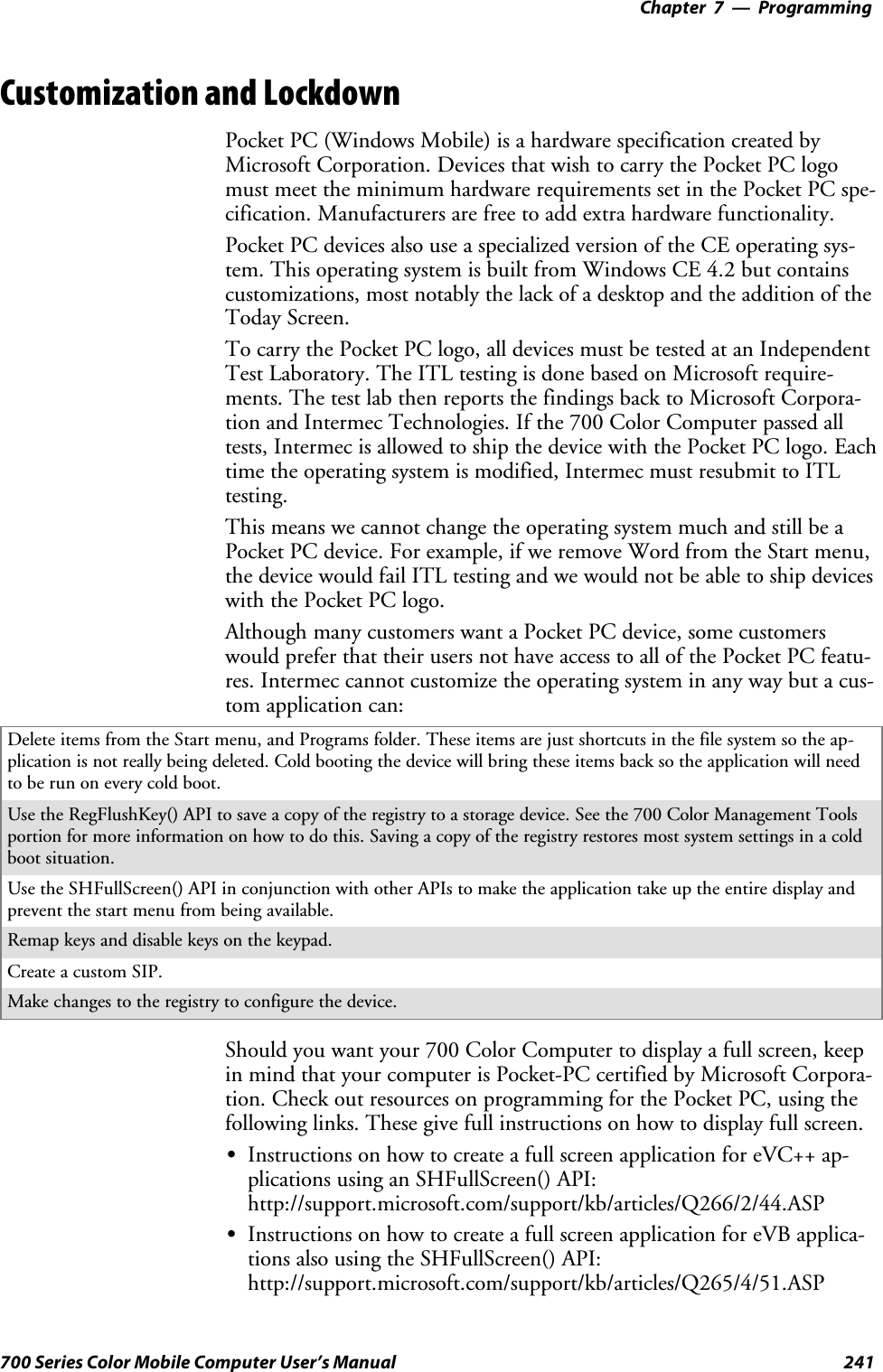 Programming—Chapter 7241700 Series Color Mobile Computer User’s ManualCustomization and LockdownPocket PC (Windows Mobile) is a hardware specification created byMicrosoft Corporation. Devices that wish to carry the Pocket PC logomust meet the minimum hardware requirements set in the Pocket PC spe-cification. Manufacturers are free to add extra hardware functionality.Pocket PC devices also use a specialized version of the CE operating sys-tem. This operating system is built from Windows CE 4.2 but containscustomizations, most notably the lack of a desktop and the addition of theToday Screen.To carry the Pocket PC logo, all devices must be tested at an IndependentTest Laboratory. The ITL testing is done based on Microsoft require-ments. The test lab then reports the findings back to Microsoft Corpora-tion and Intermec Technologies. If the 700 Color Computer passed alltests, Intermec is allowed to ship the device with the Pocket PC logo. Eachtime the operating system is modified, Intermec must resubmit to ITLtesting.This means we cannot change the operating system much and still be aPocket PC device. For example, if we remove Word from the Start menu,thedevicewouldfailITLtestingandwewouldnotbeabletoshipdeviceswith the Pocket PC logo.Although many customers want a Pocket PC device, some customerswould prefer that their users not have access to all of the Pocket PC featu-res. Intermec cannot customize the operating system in any way but a cus-tom application can:Delete items from the Start menu, and Programs folder. These items are just shortcuts in the file system so the ap-plication is not really being deleted. Cold booting the device will bring these items back so the application will needtoberunoneverycoldboot.Use the RegFlushKey() API to save a copy of the registry to a storage device. See the 700 Color Management Toolsportion for more information on how to do this. Saving a copy of the registry restores most system settings in a coldboot situation.Use the SHFullScreen() API in conjunction with other APIs to make the application take up the entire display andprevent the start menu from being available.Remap keys and disable keys on the keypad.Create a custom SIP.Make changes to the registry to configure the device.Should you want your 700 Color Computer to display a full screen, keepin mind that your computer is Pocket-PC certified by Microsoft Corpora-tion. Check out resources on programming for the Pocket PC, using thefollowing links. These give full instructions on how to display full screen.SInstructions on how to create a full screen application for eVC++ ap-plications using an SHFullScreen() API:http://support.microsoft.com/support/kb/articles/Q266/2/44.ASPSInstructions on how to create a full screen application for eVB applica-tions also using the SHFullScreen() API:http://support.microsoft.com/support/kb/articles/Q265/4/51.ASP