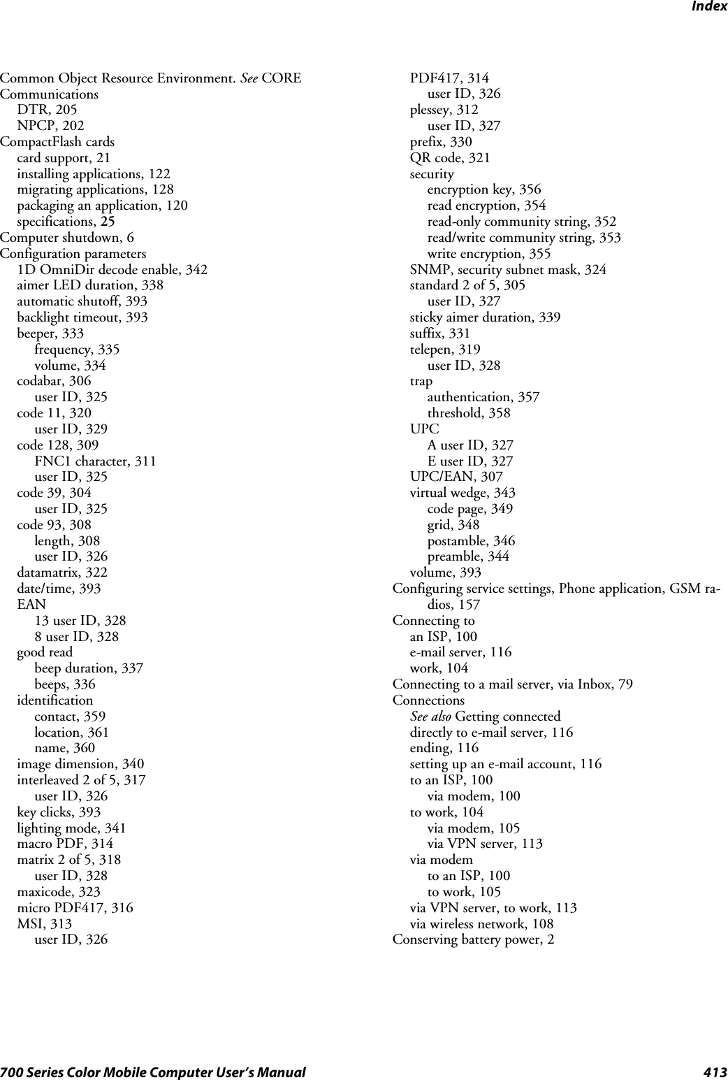 Index413700 Series Color Mobile Computer User’s ManualCommon Object Resource Environment. See CORECommunicationsDTR, 205NPCP, 202CompactFlash cardscard support, 21installing applications, 122migrating applications, 128packaging an application, 120specifications, 25Computer shutdown, 6Configuration parameters1D OmniDir decode enable, 342aimer LED duration, 338automatic shutoff, 393backlight timeout, 393beeper, 333frequency, 335volume, 334codabar, 306user ID, 325code 11, 320user ID, 329code 128, 309FNC1 character, 311user ID, 325code 39, 304user ID, 325code 93, 308length, 308user ID, 326datamatrix, 322date/time, 393EAN13 user ID, 3288 user ID, 328good readbeep duration, 337beeps, 336identificationcontact, 359location, 361name, 360image dimension, 340interleaved 2 of 5, 317user ID, 326key clicks, 393lighting mode, 341macro PDF, 314matrix 2 of 5, 318user ID, 328maxicode, 323micro PDF417, 316MSI, 313user ID, 326PDF417, 314user ID, 326plessey, 312user ID, 327prefix, 330QR code, 321securityencryption key, 356read encryption, 354read-only community string, 352read/write community string, 353write encryption, 355SNMP, security subnet mask, 324standard 2 of 5, 305user ID, 327sticky aimer duration, 339suffix, 331telepen, 319user ID, 328trapauthentication, 357threshold, 358UPCA user ID, 327E user ID, 327UPC/EAN, 307virtual wedge, 343code page, 349grid, 348postamble, 346preamble, 344volume, 393Configuring service settings, Phone application, GSM ra-dios, 157Connecting toan ISP, 100e-mail server, 116work, 104Connecting to a mail server, via Inbox, 79ConnectionsSee also Getting connecteddirectly to e-mail server, 116ending, 116setting up an e-mail account, 116to an ISP, 100via modem, 100to work, 104via modem, 105via VPN server, 113via modemto an ISP, 100to work, 105via VPN server, to work, 113via wireless network, 108Conserving battery power, 2