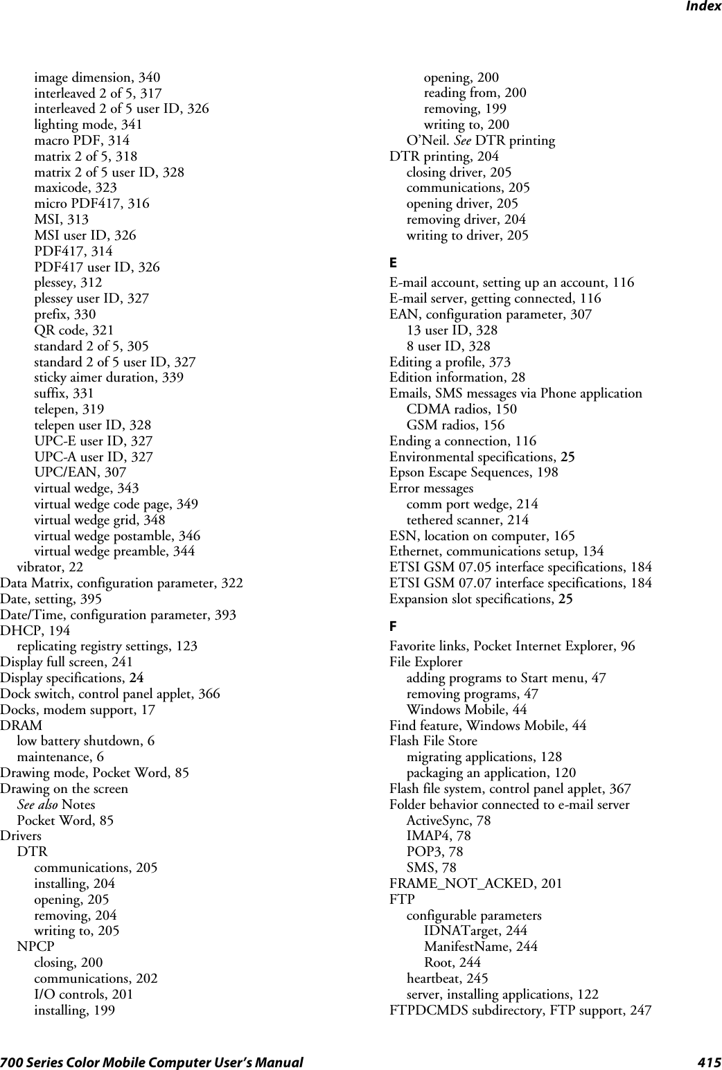 Index415700 Series Color Mobile Computer User’s Manualimage dimension, 340interleaved 2 of 5, 317interleaved 2 of 5 user ID, 326lighting mode, 341macro PDF, 314matrix 2 of 5, 318matrix 2 of 5 user ID, 328maxicode, 323micro PDF417, 316MSI, 313MSI user ID, 326PDF417, 314PDF417 user ID, 326plessey, 312plessey user ID, 327prefix, 330QR code, 321standard 2 of 5, 305standard 2 of 5 user ID, 327sticky aimer duration, 339suffix, 331telepen, 319telepen user ID, 328UPC-E user ID, 327UPC-A user ID, 327UPC/EAN, 307virtual wedge, 343virtual wedge code page, 349virtual wedge grid, 348virtual wedge postamble, 346virtual wedge preamble, 344vibrator, 22Data Matrix, configuration parameter, 322Date, setting, 395Date/Time, configuration parameter, 393DHCP, 194replicating registry settings, 123Display full screen, 241Display specifications, 24Dock switch, control panel applet, 366Docks, modem support, 17DRAMlow battery shutdown, 6maintenance, 6Drawing mode, Pocket Word, 85Drawing on the screenSee also NotesPocket Word, 85DriversDTRcommunications, 205installing, 204opening, 205removing, 204writing to, 205NPCPclosing, 200communications, 202I/O controls, 201installing, 199opening, 200reading from, 200removing, 199writing to, 200O’Neil. See DTR printingDTR printing, 204closing driver, 205communications, 205opening driver, 205removing driver, 204writing to driver, 205EE-mail account, setting up an account, 116E-mail server, getting connected, 116EAN, configuration parameter, 30713 user ID, 3288 user ID, 328Editing a profile, 373Edition information, 28Emails, SMS messages via Phone applicationCDMA radios, 150GSM radios, 156Ending a connection, 116Environmental specifications, 25Epson Escape Sequences, 198Error messagescomm port wedge, 214tethered scanner, 214ESN, location on computer, 165Ethernet, communications setup, 134ETSI GSM 07.05 interface specifications, 184ETSI GSM 07.07 interface specifications, 184Expansion slot specifications, 25FFavorite links, Pocket Internet Explorer, 96File Exploreradding programs to Start menu, 47removing programs, 47Windows Mobile, 44Find feature, Windows Mobile, 44Flash File Storemigrating applications, 128packaging an application, 120Flash file system, control panel applet, 367Folder behavior connected to e-mail serverActiveSync, 78IMAP4, 78POP3, 78SMS, 78FRAME_NOT_ACKED, 201FTPconfigurable parametersIDNATarget, 244ManifestName, 244Root, 244heartbeat, 245server, installing applications, 122FTPDCMDS subdirectory, FTP support, 247