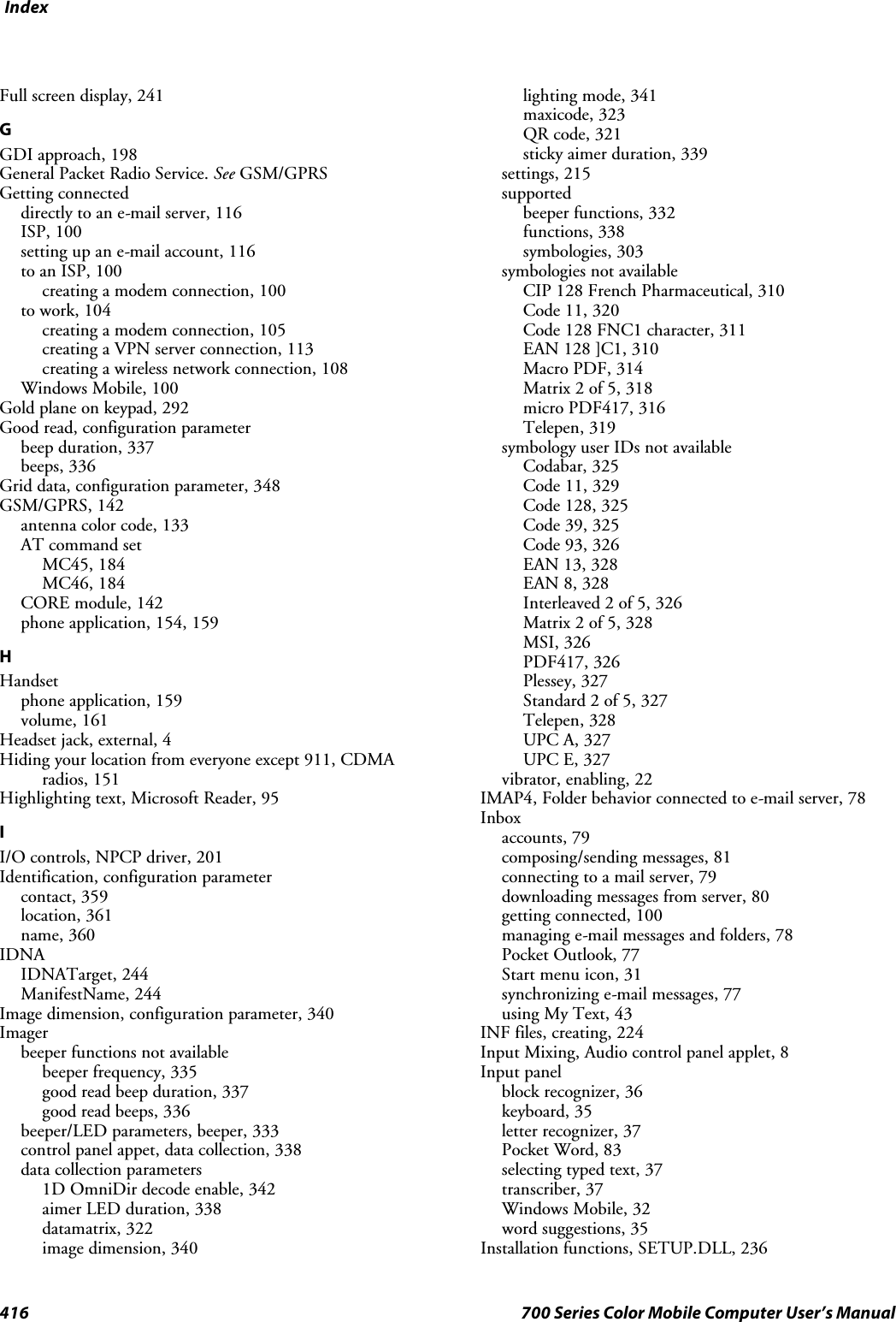 Index416 700 Series Color Mobile Computer User’s ManualFull screen display, 241GGDI approach, 198General Packet Radio Service. See GSM/GPRSGetting connecteddirectly to an e-mail server, 116ISP, 100setting up an e-mail account, 116to an ISP, 100creating a modem connection, 100to work, 104creating a modem connection, 105creating a VPN server connection, 113creating a wireless network connection, 108Windows Mobile, 100Gold plane on keypad, 292Good read, configuration parameterbeep duration, 337beeps, 336Grid data, configuration parameter, 348GSM/GPRS, 142antenna color code, 133AT command setMC45, 184MC46, 184CORE module, 142phone application, 154, 159HHandsetphone application, 159volume, 161Headset jack, external, 4Hiding your location from everyone except 911, CDMAradios, 151Highlighting text, Microsoft Reader, 95II/O controls, NPCP driver, 201Identification, configuration parametercontact, 359location, 361name, 360IDNAIDNATarget, 244ManifestName, 244Image dimension, configuration parameter, 340Imagerbeeper functions not availablebeeper frequency, 335good read beep duration, 337good read beeps, 336beeper/LED parameters, beeper, 333control panel appet, data collection, 338data collection parameters1D OmniDir decode enable, 342aimer LED duration, 338datamatrix, 322image dimension, 340lighting mode, 341maxicode, 323QR code, 321sticky aimer duration, 339settings, 215supportedbeeper functions, 332functions, 338symbologies, 303symbologies not availableCIP 128 French Pharmaceutical, 310Code 11, 320Code 128 FNC1 character, 311EAN 128 ]C1, 310Macro PDF, 314Matrix 2 of 5, 318micro PDF417, 316Telepen, 319symbology user IDs not availableCodabar, 325Code 11, 329Code 128, 325Code 39, 325Code 93, 326EAN 13, 328EAN 8, 328Interleaved 2 of 5, 326Matrix 2 of 5, 328MSI, 326PDF417, 326Plessey, 327Standard 2 of 5, 327Telepen, 328UPC A, 327UPC E, 327vibrator, enabling, 22IMAP4, Folder behavior connected to e-mail server, 78Inboxaccounts, 79composing/sending messages, 81connecting to a mail server, 79downloading messages from server, 80getting connected, 100managing e-mail messages and folders, 78Pocket Outlook, 77Start menu icon, 31synchronizing e-mail messages, 77using My Text, 43INF files, creating, 224Input Mixing, Audio control panel applet, 8Input panelblock recognizer, 36keyboard, 35letter recognizer, 37Pocket Word, 83selecting typed text, 37transcriber, 37Windows Mobile, 32word suggestions, 35Installation functions, SETUP.DLL, 236