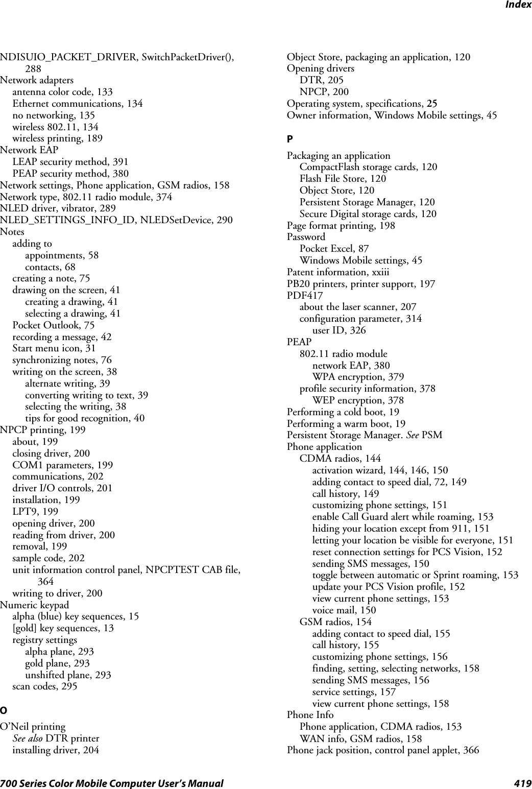 Index419700 Series Color Mobile Computer User’s ManualNDISUIO_PACKET_DRIVER, SwitchPacketDriver(),288Network adaptersantenna color code, 133Ethernet communications, 134no networking, 135wireless 802.11, 134wireless printing, 189Network EAPLEAP security method, 391PEAP security method, 380Network settings, Phone application, GSM radios, 158Network type, 802.11 radio module, 374NLED driver, vibrator, 289NLED_SETTINGS_INFO_ID, NLEDSetDevice, 290Notesadding toappointments, 58contacts, 68creating a note, 75drawing on the screen, 41creating a drawing, 41selecting a drawing, 41Pocket Outlook, 75recording a message, 42Start menu icon, 31synchronizing notes, 76writing on the screen, 38alternate writing, 39converting writing to text, 39selecting the writing, 38tips for good recognition, 40NPCP printing, 199about, 199closing driver, 200COM1 parameters, 199communications, 202driver I/O controls, 201installation, 199LPT9, 199opening driver, 200reading from driver, 200removal, 199sample code, 202unit information control panel, NPCPTEST CAB file,364writing to driver, 200Numeric keypadalpha (blue) key sequences, 15[gold] key sequences, 13registry settingsalpha plane, 293gold plane, 293unshifted plane, 293scan codes, 295OO’Neil printingSee also DTR printerinstalling driver, 204Object Store, packaging an application, 120Opening driversDTR, 205NPCP, 200Operating system, specifications, 25Owner information, Windows Mobile settings, 45PPackaging an applicationCompactFlash storage cards, 120Flash File Store, 120Object Store, 120Persistent Storage Manager, 120Secure Digital storage cards, 120Page format printing, 198PasswordPocket Excel, 87Windows Mobile settings, 45Patent information, xxiiiPB20 printers, printer support, 197PDF417about the laser scanner, 207configuration parameter, 314user ID, 326PEAP802.11 radio modulenetwork EAP, 380WPA encryption, 379profile security information, 378WEP encryption, 378Performing a cold boot, 19Performing a warm boot, 19Persistent Storage Manager. See PSMPhone applicationCDMA radios, 144activation wizard, 144, 146, 150adding contact to speed dial, 72, 149call history, 149customizing phone settings, 151enable Call Guard alert while roaming, 153hiding your location except from 911, 151letting your location be visible for everyone, 151reset connection settings for PCS Vision, 152sending SMS messages, 150toggle between automatic or Sprint roaming, 153update your PCS Vision profile, 152view current phone settings, 153voice mail, 150GSM radios, 154adding contact to speed dial, 155call history, 155customizing phone settings, 156finding, setting, selecting networks, 158sending SMS messages, 156service settings, 157view current phone settings, 158Phone InfoPhone application, CDMA radios, 153WAN info, GSM radios, 158Phone jack position, control panel applet, 366