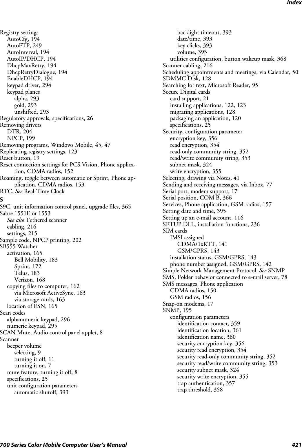 Index421700 Series Color Mobile Computer User’s ManualRegistry settingsAutoCfg, 194AutoFTP, 249AutoInterval, 194AutoIP/DHCP, 194DhcpMaxRetry, 194DhcpRetryDialogue, 194EnableDHCP, 194keypad driver, 294keypad planesalpha, 293gold, 293unshifted, 293Regulatory approvals, specifications, 26Removing driversDTR, 204NPCP, 199Removing programs, Windows Mobile, 45, 47Replicating registry settings, 123Reset button, 19Reset connection settings for PCS Vision, Phone applica-tion, CDMA radios, 152Roaming, toggle between automatic or Sprint, Phone ap-plication, CDMA radios, 153RTC. See Real-Time ClockSS9C, unit information control panel, upgrade files, 365Sabre 1551E or 1553See also Tethered scannercabling, 216settings, 215Sample code, NPCP printing, 202SB555 Watcheractivation, 165Bell Mobility, 183Sprint, 172Telus, 183Verizon, 168copying files to computer, 162via Microsoft ActiveSync, 163via storage cards, 163location of ESN, 165Scan codesalphanumeric keypad, 296numeric keypad, 295SCAN Mute, Audio control panel applet, 8Scannerbeeper volumeselecting, 9turning it off, 11turning it on, 7mute feature, turning it off, 8specifications, 25unit configuration parametersautomatic shutoff, 393backlight timeout, 393date/time, 393key clicks, 393volume, 393utilities configuration, button wakeup mask, 368Scanner cabling, 216Scheduling appointments and meetings, via Calendar, 50SDMMC Disk, 128Searching for text, Microsoft Reader, 95Secure Digital cardscard support, 21installing applications, 122, 123migrating applications, 128packaging an application, 120specifications, 25Security, configuration parameterencryption key, 356read encryption, 354read-only community string, 352read/write community string, 353subnet mask, 324write encryption, 355Selecting, drawing via Notes, 41Sending and receiving messages, via Inbox, 77Serial port, modem support, 17Serial position, COM B, 366Services, Phone application, GSM radios, 157Setting date and time, 395Setting up an e-mail account, 116SETUP.DLL, installation functions, 236SIM cardsIMSI assignedCDMA/1xRTT, 141GSM/GPRS, 143installation status, GSM/GPRS, 143phone number assigned, GSM/GPRS, 142Simple Network Management Protocol. See SNMPSMS, Folder behavior connected to e-mail server, 78SMS messages, Phone applicationCDMA radios, 150GSM radios, 156Snap-on modems, 17SNMP, 195configuration parametersidentification contact, 359identification location, 361identification name, 360security encryption key, 356security read encryption, 354security read-only community string, 352security read/write community string, 353security subnet mask, 324security write encryption, 355trap authentication, 357trap threshold, 358