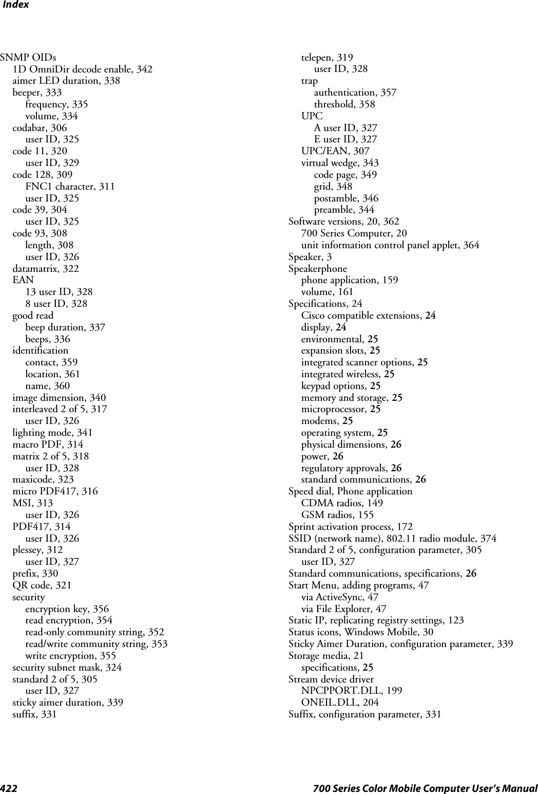 Index422 700 Series Color Mobile Computer User’s ManualSNMP OIDs1D OmniDir decode enable, 342aimer LED duration, 338beeper, 333frequency, 335volume, 334codabar, 306user ID, 325code 11, 320user ID, 329code 128, 309FNC1 character, 311user ID, 325code 39, 304user ID, 325code 93, 308length, 308user ID, 326datamatrix, 322EAN13 user ID, 3288 user ID, 328good readbeep duration, 337beeps, 336identificationcontact, 359location, 361name, 360image dimension, 340interleaved 2 of 5, 317user ID, 326lighting mode, 341macro PDF, 314matrix 2 of 5, 318user ID, 328maxicode, 323micro PDF417, 316MSI, 313user ID, 326PDF417, 314user ID, 326plessey, 312user ID, 327prefix, 330QR code, 321securityencryption key, 356read encryption, 354read-only community string, 352read/write community string, 353write encryption, 355security subnet mask, 324standard 2 of 5, 305user ID, 327sticky aimer duration, 339suffix, 331telepen, 319user ID, 328trapauthentication, 357threshold, 358UPCA user ID, 327E user ID, 327UPC/EAN, 307virtual wedge, 343code page, 349grid, 348postamble, 346preamble, 344Software versions, 20, 362700 Series Computer, 20unit information control panel applet, 364Speaker, 3Speakerphonephone application, 159volume, 161Specifications, 24Cisco compatible extensions, 24display, 24environmental, 25expansion slots, 25integrated scanner options, 25integrated wireless, 25keypad options, 25memory and storage, 25microprocessor, 25modems, 25operating system, 25physical dimensions, 26power, 26regulatory approvals, 26standard communications, 26Speed dial, Phone applicationCDMA radios, 149GSM radios, 155Sprint activation process, 172SSID (network name), 802.11 radio module, 374Standard 2 of 5, configuration parameter, 305user ID, 327Standard communications, specifications, 26Start Menu, adding programs, 47via ActiveSync, 47via File Explorer, 47Static IP, replicating registry settings, 123Status icons, Windows Mobile, 30Sticky Aimer Duration, configuration parameter, 339Storage media, 21specifications, 25Stream device driverNPCPPORT.DLL, 199ONEIL.DLL, 204Suffix, configuration parameter, 331