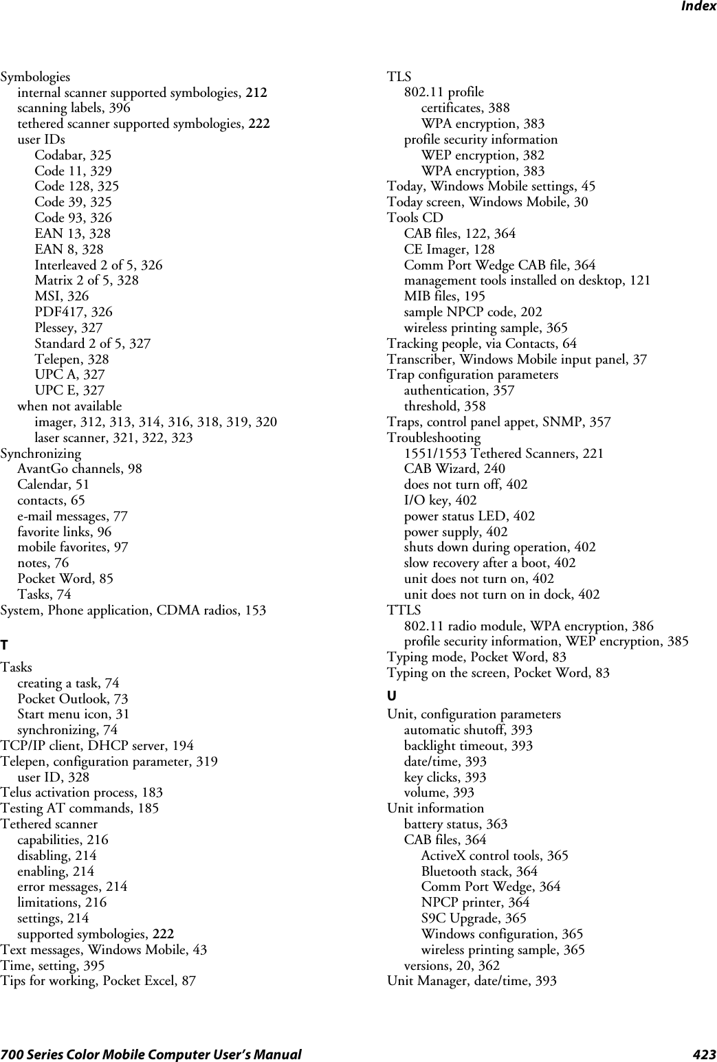 Index423700 Series Color Mobile Computer User’s ManualSymbologiesinternal scanner supported symbologies, 212scanning labels, 396tethered scanner supported symbologies, 222user IDsCodabar, 325Code 11, 329Code 128, 325Code 39, 325Code 93, 326EAN 13, 328EAN 8, 328Interleaved 2 of 5, 326Matrix 2 of 5, 328MSI, 326PDF417, 326Plessey, 327Standard 2 of 5, 327Telepen, 328UPC A, 327UPC E, 327when not availableimager, 312, 313, 314, 316, 318, 319, 320laser scanner, 321, 322, 323SynchronizingAvantGo channels, 98Calendar, 51contacts, 65e-mail messages, 77favorite links, 96mobile favorites, 97notes, 76Pocket Word, 85Tasks, 74System, Phone application, CDMA radios, 153TTaskscreating a task, 74Pocket Outlook, 73Start menu icon, 31synchronizing, 74TCP/IP client, DHCP server, 194Telepen, configuration parameter, 319user ID, 328Telus activation process, 183Testing AT commands, 185Tethered scannercapabilities, 216disabling, 214enabling, 214error messages, 214limitations, 216settings, 214supported symbologies, 222Text messages, Windows Mobile, 43Time, setting, 395Tips for working, Pocket Excel, 87TLS802.11 profilecertificates, 388WPA encryption, 383profile security informationWEP encryption, 382WPA encryption, 383Today, Windows Mobile settings, 45Today screen, Windows Mobile, 30Tools CDCAB files, 122, 364CE Imager, 128Comm Port Wedge CAB file, 364management tools installed on desktop, 121MIB files, 195sample NPCP code, 202wireless printing sample, 365Tracking people, via Contacts, 64Transcriber, Windows Mobile input panel, 37Trap configuration parametersauthentication, 357threshold, 358Traps, control panel appet, SNMP, 357Troubleshooting1551/1553 Tethered Scanners, 221CAB Wizard, 240does not turn off, 402I/O key, 402power status LED, 402power supply, 402shuts down during operation, 402slow recovery after a boot, 402unit does not turn on, 402unitdoesnotturnonindock,402TTLS802.11 radio module, WPA encryption, 386profile security information, WEP encryption, 385Typing mode, Pocket Word, 83Typing on the screen, Pocket Word, 83UUnit, configuration parametersautomatic shutoff, 393backlight timeout, 393date/time, 393key clicks, 393volume, 393Unit informationbattery status, 363CAB files, 364ActiveX control tools, 365Bluetooth stack, 364Comm Port Wedge, 364NPCP printer, 364S9C Upgrade, 365Windows configuration, 365wireless printing sample, 365versions, 20, 362Unit Manager, date/time, 393