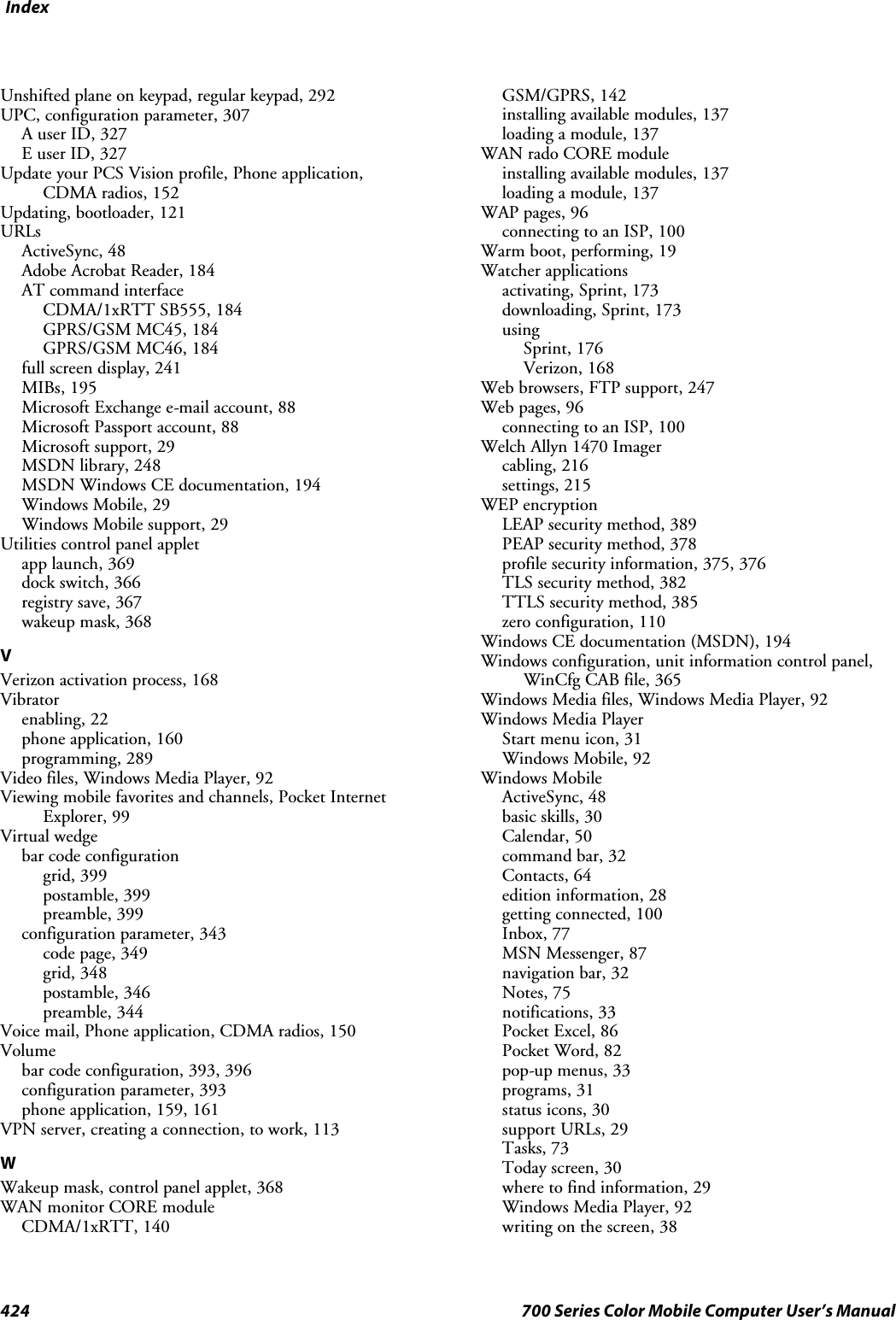 Index424 700 Series Color Mobile Computer User’s ManualUnshifted plane on keypad, regular keypad, 292UPC, configuration parameter, 307A user ID, 327E user ID, 327Update your PCS Vision profile, Phone application,CDMA radios, 152Updating, bootloader, 121URLsActiveSync, 48Adobe Acrobat Reader, 184AT command interfaceCDMA/1xRTT SB555, 184GPRS/GSM MC45, 184GPRS/GSM MC46, 184full screen display, 241MIBs, 195Microsoft Exchange e-mail account, 88Microsoft Passport account, 88Microsoft support, 29MSDN library, 248MSDN Windows CE documentation, 194Windows Mobile, 29Windows Mobile support, 29Utilities control panel appletapp launch, 369dock switch, 366registry save, 367wakeup mask, 368VVerizon activation process, 168Vibratorenabling, 22phone application, 160programming, 289Video files, Windows Media Player, 92Viewing mobile favorites and channels, Pocket InternetExplorer, 99Virtual wedgebar code configurationgrid, 399postamble, 399preamble, 399configuration parameter, 343code page, 349grid, 348postamble, 346preamble, 344Voice mail, Phone application, CDMA radios, 150Volumebar code configuration, 393, 396configuration parameter, 393phone application, 159, 161VPN server, creating a connection, to work, 113WWakeup mask, control panel applet, 368WAN monitor CORE moduleCDMA/1xRTT, 140GSM/GPRS, 142installing available modules, 137loading a module, 137WAN rado CORE moduleinstalling available modules, 137loading a module, 137WAP pages, 96connecting to an ISP, 100Warm boot, performing, 19Watcher applicationsactivating, Sprint, 173downloading, Sprint, 173usingSprint, 176Verizon, 168Web browsers, FTP support, 247Web pages, 96connecting to an ISP, 100Welch Allyn 1470 Imagercabling, 216settings, 215WEP encryptionLEAP security method, 389PEAP security method, 378profile security information, 375, 376TLS security method, 382TTLS security method, 385zero configuration, 110Windows CE documentation (MSDN), 194Windows configuration, unit information control panel,WinCfg CAB file, 365Windows Media files, Windows Media Player, 92Windows Media PlayerStart menu icon, 31Windows Mobile, 92Windows MobileActiveSync, 48basic skills, 30Calendar, 50command bar, 32Contacts, 64edition information, 28getting connected, 100Inbox, 77MSN Messenger, 87navigation bar, 32Notes, 75notifications, 33Pocket Excel, 86Pocket Word, 82pop-up menus, 33programs, 31status icons, 30support URLs, 29Tasks, 73Today screen, 30where to find information, 29Windows Media Player, 92writing on the screen, 38