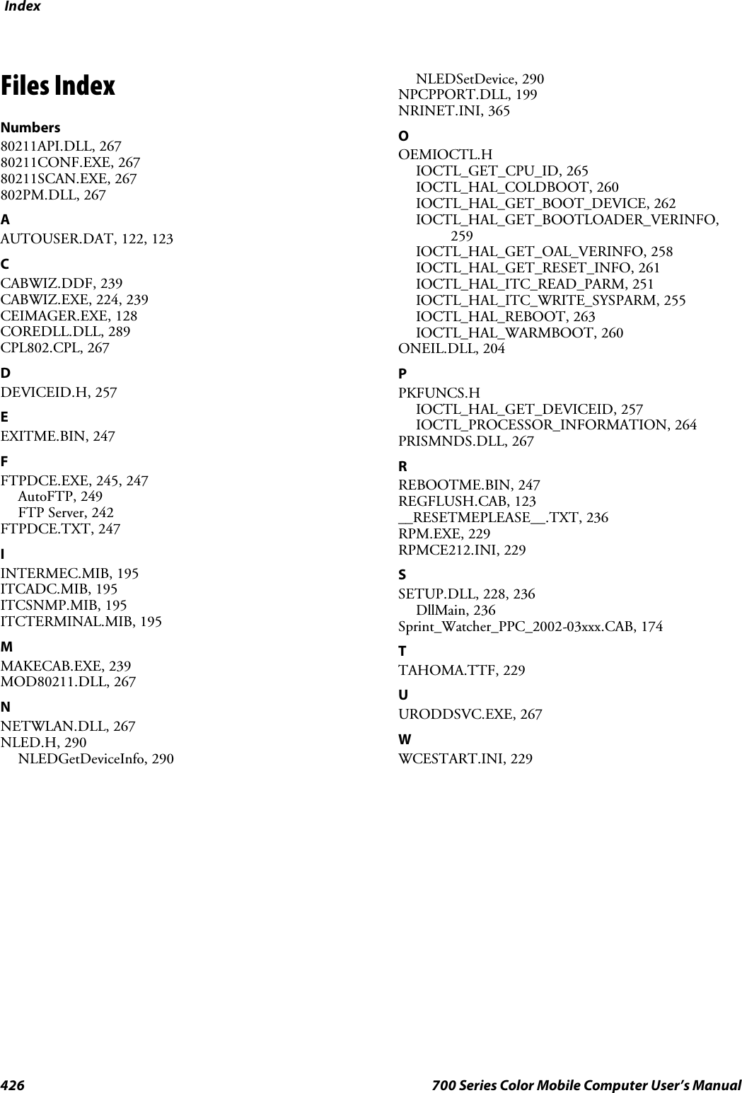 Index426 700 Series Color Mobile Computer User’s ManualFiles IndexNumbers80211API.DLL, 26780211CONF.EXE, 26780211SCAN.EXE, 267802PM.DLL, 267AAUTOUSER.DAT, 122, 123CCABWIZ.DDF, 239CABWIZ.EXE, 224, 239CEIMAGER.EXE, 128COREDLL.DLL, 289CPL802.CPL, 267DDEVICEID.H, 257EEXITME.BIN, 247FFTPDCE.EXE, 245, 247AutoFTP, 249FTP Server, 242FTPDCE.TXT, 247IINTERMEC.MIB, 195ITCADC.MIB, 195ITCSNMP.MIB, 195ITCTERMINAL.MIB, 195MMAKECAB.EXE, 239MOD80211.DLL, 267NNETWLAN.DLL, 267NLED.H, 290NLEDGetDeviceInfo, 290NLEDSetDevice, 290NPCPPORT.DLL, 199NRINET.INI, 365OOEMIOCTL.HIOCTL_GET_CPU_ID, 265IOCTL_HAL_COLDBOOT, 260IOCTL_HAL_GET_BOOT_DEVICE, 262IOCTL_HAL_GET_BOOTLOADER_VERINFO,259IOCTL_HAL_GET_OAL_VERINFO, 258IOCTL_HAL_GET_RESET_INFO, 261IOCTL_HAL_ITC_READ_PARM, 251IOCTL_HAL_ITC_WRITE_SYSPARM, 255IOCTL_HAL_REBOOT, 263IOCTL_HAL_WARMBOOT, 260ONEIL.DLL, 204PPKFUNCS.HIOCTL_HAL_GET_DEVICEID, 257IOCTL_PROCESSOR_INFORMATION, 264PRISMNDS.DLL, 267RREBOOTME.BIN, 247REGFLUSH.CAB, 123__RESETMEPLEASE__.TXT, 236RPM.EXE, 229RPMCE212.INI, 229SSETUP.DLL, 228, 236DllMain, 236Sprint_Watcher_PPC_2002-03xxx.CAB, 174TTAHOMA.TTF, 229UURODDSVC.EXE, 267WWCESTART.INI, 229