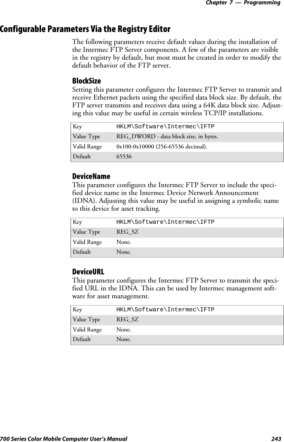 Programming—Chapter 7243700 Series Color Mobile Computer User’s ManualConfigurable Parameters Via the Registry EditorThe following parameters receive default values during the installation ofthe Intermec FTP Server components. A few of the parameters are visiblein the registry by default, but most must be created in order to modify thedefault behavior of the FTP server.BlockSizeSetting this parameter configures the Intermec FTP Server to transmit andreceive Ethernet packets using the specified data block size. By default, theFTP server transmits and receives data using a 64K data block size. Adjust-ing this value may be useful in certain wireless TCP/IP installations.Key HKLM\Software\Intermec\IFTPValue Type REG_DWORD - data block size, in bytes.Valid Range 0x100-0x10000 (256-65536 decimal).Default 65536DeviceNameThis parameter configures the Intermec FTP Server to include the speci-fied device name in the Intermec Device Network Announcement(IDNA). Adjusting this value may be useful in assigning a symbolic nameto this device for asset tracking.Key HKLM\Software\Intermec\IFTPValue Type REG_SZValid Range None.Default None.DeviceURLThis parameter configures the Intermec FTP Server to transmit the speci-fied URL in the IDNA. This can be used by Intermec management soft-ware for asset management.Key HKLM\Software\Intermec\IFTPValue Type REG_SZValid Range None.Default None.