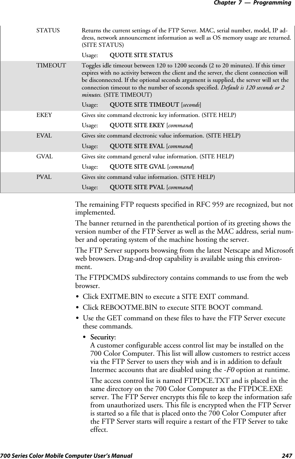 Programming—Chapter 7247700 Series Color Mobile Computer User’s ManualSTATUS Returns the current settings of the FTP Server. MAC, serial number, model, IP ad-dress, network announcement information as well as OS memory usage are returned.(SITE STATUS)Usage: QUOTE SITE STATUSTIMEOUT Toggles idle timeout between 120 to 1200 seconds (2 to 20 minutes). If this timerexpires with no activity between the client and the server, the client connection willbe disconnected. If the optional seconds argument is supplied, the server will set theconnection timeout to the number of seconds specified. Default is 120 seconds or 2minutes. (SITE TIMEOUT)Usage: QUOTE SITE TIMEOUT [seconds]EKEY Gives site command electronic key information. (SITE HELP)Usage: QUOTE SITE EKEY [command]EVAL Gives site command electronic value information. (SITE HELP)Usage: QUOTE SITE EVAL [command]GVAL Gives site command general value information. (SITE HELP)Usage: QUOTE SITE GVAL [command]PVAL Gives site command value information. (SITE HELP)Usage: QUOTE SITE PVAL [command]The remaining FTP requests specified in RFC 959 are recognized, but notimplemented.The banner returned in the parenthetical portion of its greeting shows theversion number of the FTP Server as well as the MAC address, serial num-ber and operating system of the machine hosting the server.The FTP Server supports browsing from the latest Netscape and Microsoftweb browsers. Drag-and-drop capability is available using this environ-ment.The FTPDCMDS subdirectory contains commands to use from the webbrowser.SClick EXITME.BIN to execute a SITE EXIT command.SClick REBOOTME.BIN to execute SITE BOOT command.SUse the GET command on these files to have the FTP Server executethese commands.SSecurity:A customer configurable access control list may be installed on the700 Color Computer. This list will allow customers to restrict accessvia the FTP Server to users they wish and is in addition to defaultIntermec accounts that are disabled using the -F0 option at runtime.The access control list is named FTPDCE.TXT and is placed in thesame directory on the 700 Color Computer as the FTPDCE.EXEserver. The FTP Server encrypts this file to keep the information safefrom unauthorized users. This file is encrypted when the FTP Serveris started so a file that is placed onto the 700 Color Computer afterthe FTP Server starts will require a restart of the FTP Server to takeeffect.