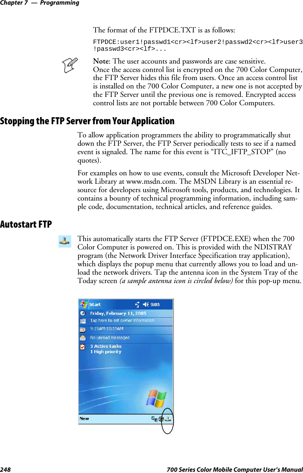 ProgrammingChapter —7248 700 Series Color Mobile Computer User’s ManualThe format of the FTPDCE.TXT is as follows:FTPDCE:user1!passwd1&lt;cr&gt;&lt;lf&gt;user2!passwd2&lt;cr&gt;&lt;lf&gt;user3!passwd3&lt;cr&gt;&lt;lf&gt;...Note: The user accounts and passwords are case sensitive.Once the access control list is encrypted on the 700 Color Computer,the FTP Server hides this file from users. Once an access control listis installed on the 700 Color Computer, a new one is not accepted bythe FTP Server until the previous one is removed. Encrypted accesscontrol lists are not portable between 700 Color Computers.Stopping the FTP Server from Your ApplicationTo allow application programmers the ability to programmatically shutdown the FTP Server, the FTP Server periodically tests to see if a namedevent is signaled. The name for this event is “ITC_IFTP_STOP” (noquotes).For examples on how to use events, consult the Microsoft Developer Net-work Library at www.msdn.com. The MSDN Library is an essential re-source for developers using Microsoft tools, products, and technologies. Itcontains a bounty of technical programming information, including sam-ple code, documentation, technical articles, and reference guides.Autostart FTPThis automatically starts the FTP Server (FTPDCE.EXE) when the 700Color Computer is powered on. This is provided with the NDISTRAYprogram (the Network Driver Interface Specification tray application),which displays the popup menu that currently allows you to load and un-load the network drivers. Tap the antenna icon in the System Tray of theToday screen (a sample antenna icon is circled below) for this pop-up menu.