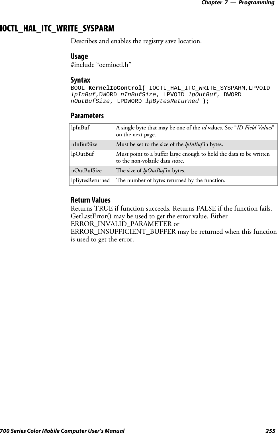 Programming—Chapter 7255700 Series Color Mobile Computer User’s ManualIOCTL_HAL_ITC_WRITE_SYSPARMDescribes and enables the registry save location.Usage#include “oemioctl.h”SyntaxBOOL KernelIoControl( IOCTL_HAL_ITC_WRITE_SYSPARM,LPVOIDlpInBuf,DWORD nInBufSize, LPVOID lpOutBuf, DWORDnOutBufSize, LPDWORD lpBytesReturned );ParameterslpInBuf Asinglebytethatmaybeoneoftheid values. See “ID Field Values”on the next page.nInBufSize Must be set to the size of the lpInBuf in bytes.lpOutBuf Must point to a buffer large enough to hold the data to be writtento the non-volatile data store.nOutBufSize ThesizeoflpOutBuf in bytes.lpBytesReturned The number of bytes returned by the function.Return ValuesReturns TRUE if function succeeds. Returns FALSE if the function fails.GetLastError() may be used to get the error value. EitherERROR_INVALID_PARAMETER orERROR_INSUFFICIENT_BUFFER may be returned when this functionis used to get the error.