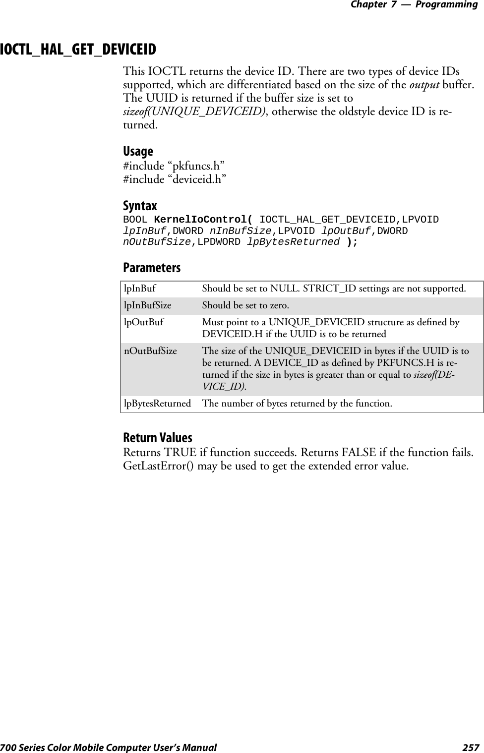 Programming—Chapter 7257700 Series Color Mobile Computer User’s ManualIOCTL_HAL_GET_DEVICEIDThis IOCTL returns the device ID. There are two types of device IDssupported,whicharedifferentiatedbasedonthesizeoftheoutput buffer.TheUUIDisreturnedifthebuffersizeissettosizeof(UNIQUE_DEVICEID),otherwisetheoldstyledeviceIDisre-turned.Usage#include “pkfuncs.h”#include “deviceid.h”SyntaxBOOL KernelIoControl( IOCTL_HAL_GET_DEVICEID,LPVOIDlpInBuf,DWORD nInBufSize,LPVOID lpOutBuf,DWORDnOutBufSize,LPDWORD lpBytesReturned );ParameterslpInBuf Should be set to NULL. STRICT_ID settings are not supported.lpInBufSize Should be set to zero.lpOutBuf Must point to a UNIQUE_DEVICEID structure as defined byDEVICEID.H if the UUID is to be returnednOutBufSize The size of the UNIQUE_DEVICEID in bytes if the UUID is tobe returned. A DEVICE_ID as defined by PKFUNCS.H is re-turned if the size in bytes is greater than or equal to sizeof(DE-VICE_ID).lpBytesReturned The number of bytes returned by the function.Return ValuesReturns TRUE if function succeeds. Returns FALSE if the function fails.GetLastError() may be used to get the extended error value.