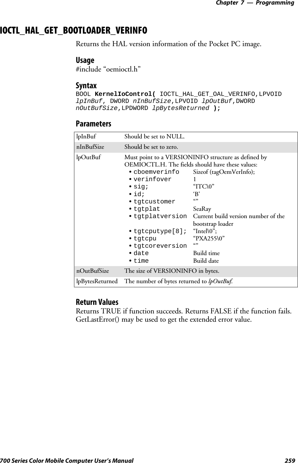 Programming—Chapter 7259700 Series Color Mobile Computer User’s ManualIOCTL_HAL_GET_BOOTLOADER_VERINFOReturns the HAL version information of the Pocket PC image.Usage#include “oemioctl.h”SyntaxBOOL KernelIoControl( IOCTL_HAL_GET_OAL_VERINFO,LPVOIDlpInBuf, DWORD nInBufSize,LPVOID lpOutBuf,DWORDnOutBufSize,LPDWORD lpBytesReturned );ParameterslpInBuf Should be set to NULL.nInBufSize Should be set to zero.lpOutBuf Must point to a VERSIONINFO structure as defined byOEMIOCTL.H. The fields should have these values:Scboemverinfo Sizeof (tagOemVerInfo);Sverinfover 1Ssig; “ITC\0”Sid; ‘B’Stgtcustomer “”Stgtplat SeaRayStgtplatversion Current build version number of thebootstrap loaderStgtcputype[8]; “Intel\0”;Stgtcpu “PXA255\0”Stgtcoreversion “”Sdate Build timeStime Build datenOutBufSize ThesizeofVERSIONINFOinbytes.lpBytesReturned The number of bytes returned to lpOutBuf.Return ValuesReturns TRUE if function succeeds. Returns FALSE if the function fails.GetLastError() may be used to get the extended error value.