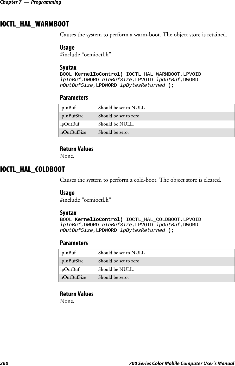 ProgrammingChapter —7260 700 Series Color Mobile Computer User’s ManualIOCTL_HAL_WARMBOOTCauses the system to perform a warm-boot. The object store is retained.Usage#include “oemioctl.h”SyntaxBOOL KernelIoControl( IOCTL_HAL_WARMBOOT,LPVOIDlpInBuf,DWORD nInBufSize,LPVOID lpOutBuf,DWORDnOutBufSize,LPDWORD lpBytesReturned );ParameterslpInBuf Should be set to NULL.lpInBufSize Should be set to zero.lpOutBuf Should be NULL.nOutBufSize Should be zero.Return ValuesNone.IOCTL_HAL_COLDBOOTCauses the system to perform a cold-boot. The object store is cleared.Usage#include “oemioctl.h”SyntaxBOOL KernelIoControl( IOCTL_HAL_COLDBOOT,LPVOIDlpInBuf,DWORD nInBufSize,LPVOID lpOutBuf,DWORDnOutBufSize,LPDWORD lpBytesReturned );ParameterslpInBuf Should be set to NULL.lpInBufSize Should be set to zero.lpOutBuf Should be NULL.nOutBufSize Should be zero.Return ValuesNone.