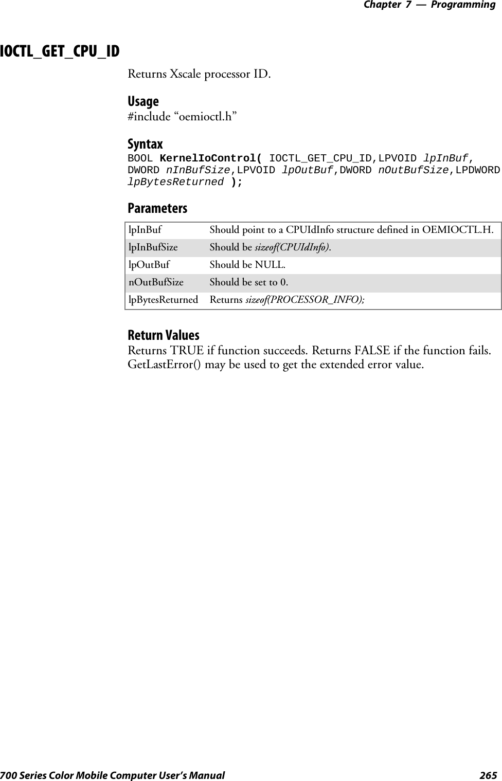 Programming—Chapter 7265700 Series Color Mobile Computer User’s ManualIOCTL_GET_CPU_IDReturns Xscale processor ID.Usage#include “oemioctl.h”SyntaxBOOL KernelIoControl( IOCTL_GET_CPU_ID,LPVOID lpInBuf,DWORD nInBufSize,LPVOID lpOutBuf,DWORD nOutBufSize,LPDWORDlpBytesReturned );ParameterslpInBuf ShouldpointtoaCPUIdInfostructuredefinedinOEMIOCTL.H.lpInBufSize Should be sizeof(CPUIdInfo).lpOutBuf Should be NULL.nOutBufSize Should be set to 0.lpBytesReturned Returns sizeof(PROCESSOR_INFO);Return ValuesReturns TRUE if function succeeds. Returns FALSE if the function fails.GetLastError() may be used to get the extended error value.