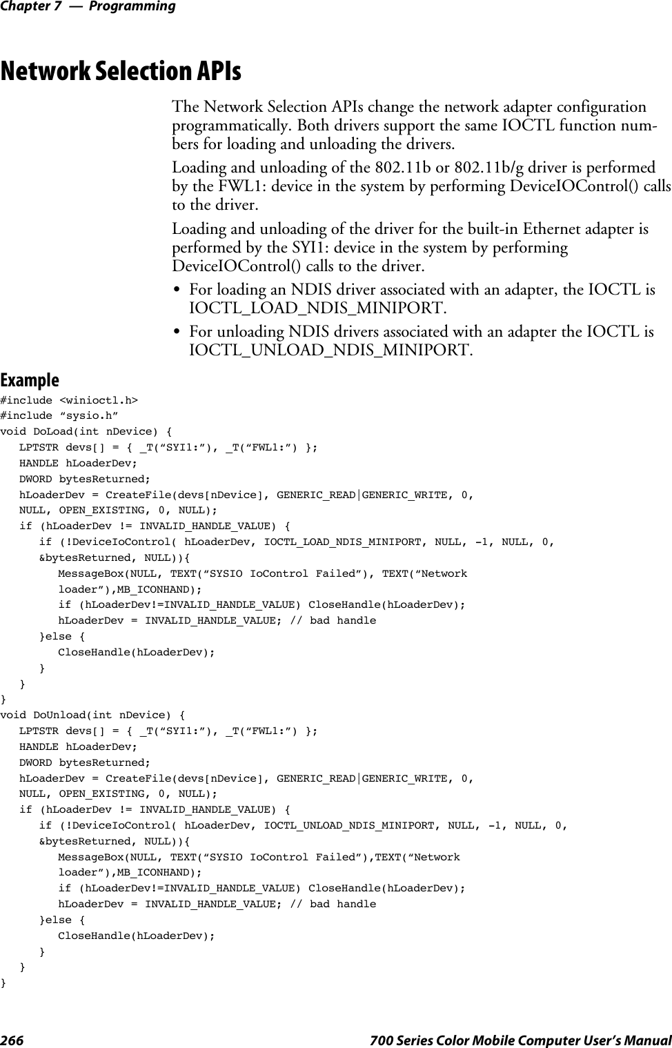 ProgrammingChapter —7266 700 Series Color Mobile Computer User’s ManualNetwork Selection APIsThe Network Selection APIs change the network adapter configurationprogrammatically. Both drivers support the same IOCTL function num-bers for loading and unloading the drivers.Loading and unloading of the 802.11b or 802.11b/g driver is performedby the FWL1: device in the system by performing DeviceIOControl() callsto the driver.Loading and unloading of the driver for the built-in Ethernet adapter isperformed by the SYI1: device in the system by performingDeviceIOControl() calls to the driver.SFor loading an NDIS driver associated with an adapter, the IOCTL isIOCTL_LOAD_NDIS_MINIPORT.SFor unloading NDIS drivers associated with an adapter the IOCTL isIOCTL_UNLOAD_NDIS_MINIPORT.Example#include &lt;winioctl.h&gt;#include “sysio.h”void DoLoad(int nDevice) {LPTSTR devs[] = { _T(“SYI1:”), _T(“FWL1:”) };HANDLE hLoaderDev;DWORD bytesReturned;hLoaderDev = CreateFile(devs[nDevice], GENERIC_READ|GENERIC_WRITE, 0,NULL, OPEN_EXISTING, 0, NULL);if (hLoaderDev != INVALID_HANDLE_VALUE) {if (!DeviceIoControl( hLoaderDev, IOCTL_LOAD_NDIS_MINIPORT, NULL, -1, NULL, 0,&amp;bytesReturned, NULL)){MessageBox(NULL, TEXT(“SYSIO IoControl Failed”), TEXT(“Networkloader”),MB_ICONHAND);if (hLoaderDev!=INVALID_HANDLE_VALUE) CloseHandle(hLoaderDev);hLoaderDev = INVALID_HANDLE_VALUE; // bad handle}else {CloseHandle(hLoaderDev);}}}void DoUnload(int nDevice) {LPTSTR devs[] = { _T(“SYI1:”), _T(“FWL1:”) };HANDLE hLoaderDev;DWORD bytesReturned;hLoaderDev = CreateFile(devs[nDevice], GENERIC_READ|GENERIC_WRITE, 0,NULL, OPEN_EXISTING, 0, NULL);if (hLoaderDev != INVALID_HANDLE_VALUE) {if (!DeviceIoControl( hLoaderDev, IOCTL_UNLOAD_NDIS_MINIPORT, NULL, -1, NULL, 0,&amp;bytesReturned, NULL)){MessageBox(NULL, TEXT(“SYSIO IoControl Failed”),TEXT(“Networkloader”),MB_ICONHAND);if (hLoaderDev!=INVALID_HANDLE_VALUE) CloseHandle(hLoaderDev);hLoaderDev = INVALID_HANDLE_VALUE; // bad handle}else {CloseHandle(hLoaderDev);}}}