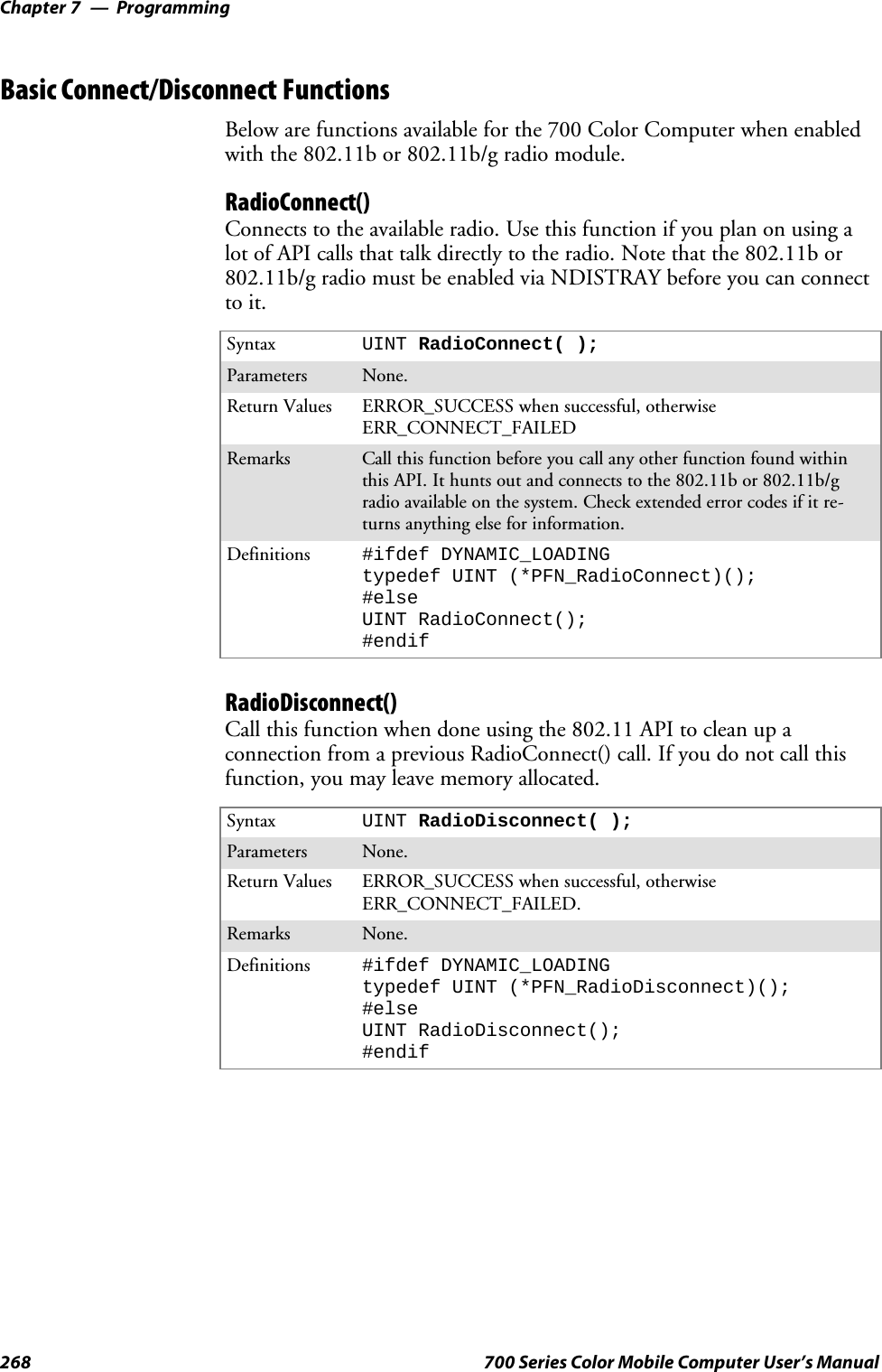 ProgrammingChapter —7268 700 Series Color Mobile Computer User’s ManualBasic Connect/Disconnect FunctionsBelow are functions available for the 700 Color Computer when enabledwith the 802.11b or 802.11b/g radio module.RadioConnect()Connects to the available radio. Use this function if you plan on using alot of API calls that talk directly to the radio. Note that the 802.11b or802.11b/g radio must be enabled via NDISTRAY before you can connectto it.Syntax UINT RadioConnect( );Parameters None.Return Values ERROR_SUCCESS when successful, otherwiseERR_CONNECT_FAILEDRemarks Call this function before you call any other function found withinthis API. It hunts out and connects to the 802.11b or 802.11b/gradio available on the system. Check extended error codes if it re-turns anything else for information.Definitions #ifdef DYNAMIC_LOADINGtypedef UINT (*PFN_RadioConnect)();#elseUINT RadioConnect();#endifRadioDisconnect()Call this function when done using the 802.11 API to clean up aconnection from a previous RadioConnect() call. If you do not call thisfunction, you may leave memory allocated.Syntax UINT RadioDisconnect( );Parameters None.Return Values ERROR_SUCCESS when successful, otherwiseERR_CONNECT_FAILED.Remarks None.Definitions #ifdef DYNAMIC_LOADINGtypedef UINT (*PFN_RadioDisconnect)();#elseUINT RadioDisconnect();#endif